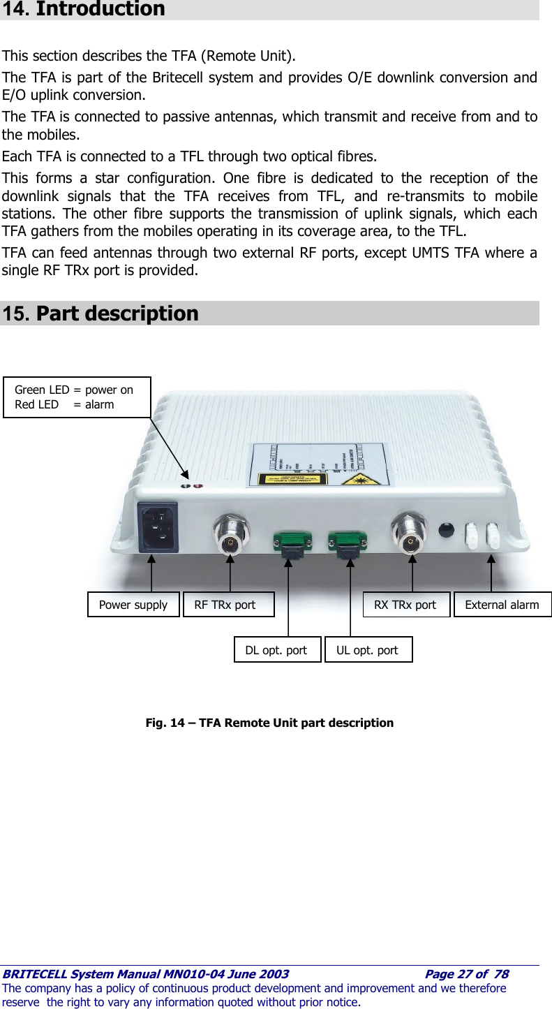     BRITECELL System Manual MN010-04 June 2003                                        Page 27 of  78 The company has a policy of continuous product development and improvement and we therefore reserve  the right to vary any information quoted without prior notice.  14. Introduction  This section describes the TFA (Remote Unit).  The TFA is part of the Britecell system and provides O/E downlink conversion and E/O uplink conversion. The TFA is connected to passive antennas, which transmit and receive from and to the mobiles.  Each TFA is connected to a TFL through two optical fibres.  This forms a star configuration. One fibre is dedicated to the reception of the downlink signals that the TFA receives from TFL, and re-transmits to mobile stations. The other fibre supports the transmission of uplink signals, which each TFA gathers from the mobiles operating in its coverage area, to the TFL.  TFA can feed antennas through two external RF ports, except UMTS TFA where a single RF TRx port is provided. 15. Part description                       Fig. 14 – TFA Remote Unit part description      Power supply RF TRx port DL opt. port  UL opt. port RX TRx port  External alarm Green LED = power on Red LED    = alarm 