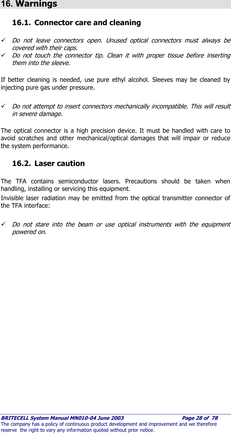     BRITECELL System Manual MN010-04 June 2003                                        Page 28 of  78 The company has a policy of continuous product development and improvement and we therefore reserve  the right to vary any information quoted without prior notice.  16. Warnings 16.1. Connector care and cleaning  9 Do not leave connectors open. Unused optical connectors must always be covered with their caps. 9 Do not touch the connector tip. Clean it with proper tissue before inserting them into the sleeve.  If better cleaning is needed, use pure ethyl alcohol. Sleeves may be cleaned by injecting pure gas under pressure.  9 Do not attempt to insert connectors mechanically incompatible. This will result in severe damage.  The optical connector is a high precision device. It must be handled with care to avoid scratches and other mechanical/optical damages that will impair or reduce the system performance. 16.2. Laser caution  The TFA contains semiconductor lasers. Precautions should be taken when handling, installing or servicing this equipment. Invisible laser radiation may be emitted from the optical transmitter connector of the TFA interface:  9 Do not stare into the beam or use optical instruments with the equipment powered on.   