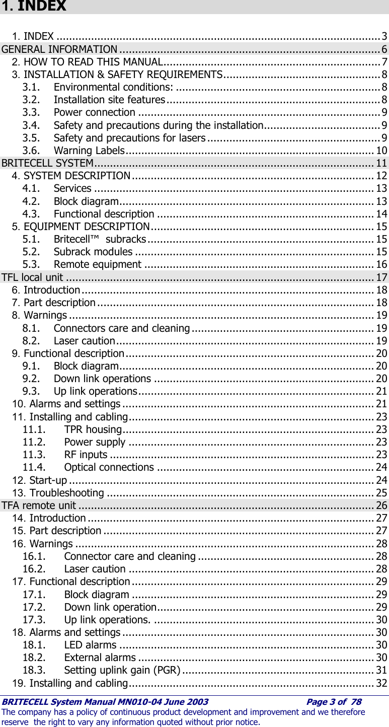     BRITECELL System Manual MN010-04 June 2003                                        Page 3 of  78 The company has a policy of continuous product development and improvement and we therefore reserve  the right to vary any information quoted without prior notice.  1. INDEX  1. INDEX .......................................................................................................3 GENERAL INFORMATION ...................................................................................6 2. HOW TO READ THIS MANUAL.....................................................................7 3. INSTALLATION &amp; SAFETY REQUIREMENTS..................................................8 3.1. Environmental conditions: .................................................................8 3.2. Installation site features....................................................................8 3.3. Power connection .............................................................................9 3.4. Safety and precautions during the installation..................................... 9 3.5. Safety and precautions for lasers .......................................................9 3.6. Warning Labels............................................................................... 10 BRITECELL SYSTEM......................................................................................... 11 4. SYSTEM DESCRIPTION............................................................................. 12 4.1. Services ......................................................................................... 13 4.2. Block diagram................................................................................. 13 4.3. Functional description ..................................................................... 14 5. EQUIPMENT DESCRIPTION....................................................................... 15 5.1. Britecell™  subracks ........................................................................ 15 5.2. Subrack modules ............................................................................ 15 5.3. Remote equipment ......................................................................... 16 TFL local unit .................................................................................................. 17 6. Introduction............................................................................................. 18 7. Part description ........................................................................................ 18 8. Warnings ................................................................................................. 19 8.1. Connectors care and cleaning .......................................................... 19 8.2. Laser caution.................................................................................. 19 9. Functional description............................................................................... 20 9.1. Block diagram................................................................................. 20 9.2. Down link operations ...................................................................... 20 9.3. Up link operations........................................................................... 21 10. Alarms and settings ................................................................................ 21 11. Installing and cabling.............................................................................. 23 11.1. TPR housing................................................................................ 23 11.2. Power supply .............................................................................. 23 11.3. RF inputs .................................................................................... 23 11.4. Optical connections ..................................................................... 24 12. Start-up ................................................................................................. 24 13. Troubleshooting ..................................................................................... 25 TFA remote unit .............................................................................................. 26 14. Introduction ........................................................................................... 27 15. Part description ...................................................................................... 27 16. Warnings ............................................................................................... 28 16.1. Connector care and cleaning ........................................................ 28 16.2. Laser caution .............................................................................. 28 17. Functional description ............................................................................. 29 17.1. Block diagram ............................................................................. 29 17.2. Down link operation..................................................................... 29 17.3. Up link operations. ...................................................................... 30 18. Alarms and settings ................................................................................ 30 18.1. LED alarms ................................................................................. 30 18.2. External alarms ........................................................................... 30 18.3. Setting uplink gain (PGR) ............................................................. 31 19. Installing and cabling.............................................................................. 32 