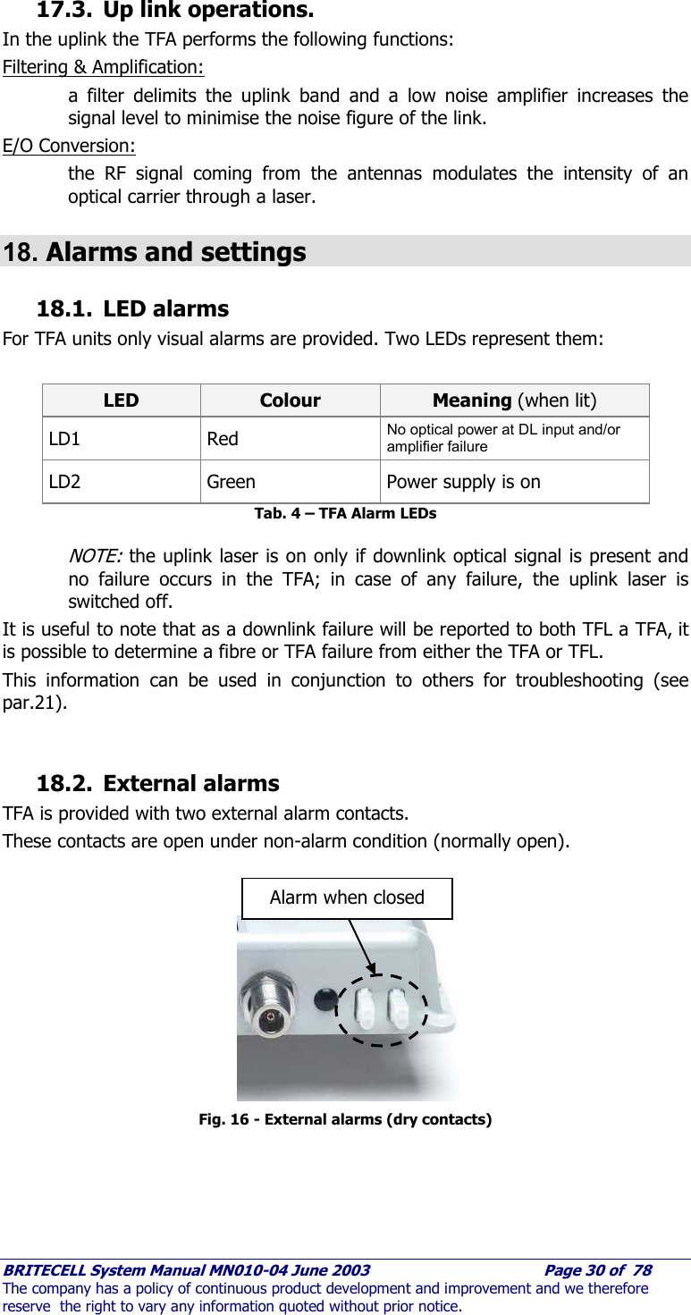     BRITECELL System Manual MN010-04 June 2003                                        Page 30 of  78 The company has a policy of continuous product development and improvement and we therefore reserve  the right to vary any information quoted without prior notice. 17.3. Up link operations. In the uplink the TFA performs the following functions: Filtering &amp; Amplification:  a filter delimits the uplink band and a low noise amplifier increases the signal level to minimise the noise figure of the link. E/O Conversion:  the RF signal coming from the antennas modulates the intensity of an optical carrier through a laser.  18. Alarms and settings  18.1. LED alarms For TFA units only visual alarms are provided. Two LEDs represent them:  LED  Colour  Meaning (when lit) LD1 Red  No optical power at DL input and/or amplifier failure LD2  Green  Power supply is on Tab. 4 – TFA Alarm LEDs  NOTE: the uplink laser is on only if downlink optical signal is present and no failure occurs in the TFA; in case of any failure, the uplink laser is switched off. It is useful to note that as a downlink failure will be reported to both TFL a TFA, it is possible to determine a fibre or TFA failure from either the TFA or TFL.  This information can be used in conjunction to others for troubleshooting (see par.21).  18.2. External alarms TFA is provided with two external alarm contacts.  These contacts are open under non-alarm condition (normally open).            Fig. 16 - External alarms (dry contacts) Alarm when closed 