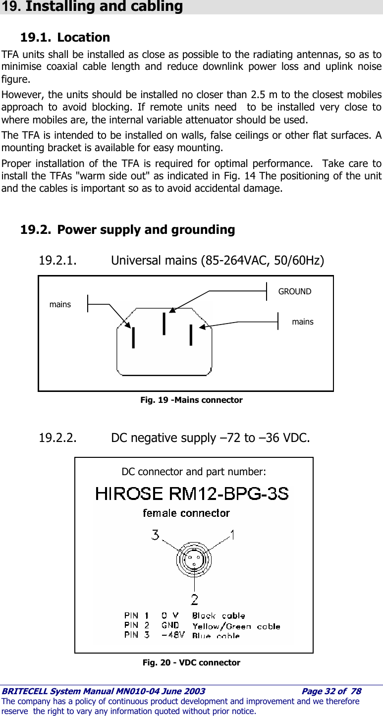     BRITECELL System Manual MN010-04 June 2003                                        Page 32 of  78 The company has a policy of continuous product development and improvement and we therefore reserve  the right to vary any information quoted without prior notice.  19. Installing and cabling 19.1. Location TFA units shall be installed as close as possible to the radiating antennas, so as to minimise coaxial cable length and reduce downlink power loss and uplink noise figure. However, the units should be installed no closer than 2.5 m to the closest mobiles approach to avoid blocking. If remote units need  to be installed very close to where mobiles are, the internal variable attenuator should be used.  The TFA is intended to be installed on walls, false ceilings or other flat surfaces. A mounting bracket is available for easy mounting.   Proper installation of the TFA is required for optimal performance.  Take care to install the TFAs &quot;warm side out&quot; as indicated in Fig. 14 The positioning of the unit and the cables is important so as to avoid accidental damage.  19.2. Power supply and grounding 19.2.1. Universal mains (85-264VAC, 50/60Hz)            Fig. 19 -Mains connector  19.2.2. DC negative supply –72 to –36 VDC.                  Fig. 20 - VDC connector mains mains GROUND DC connector and part number: 