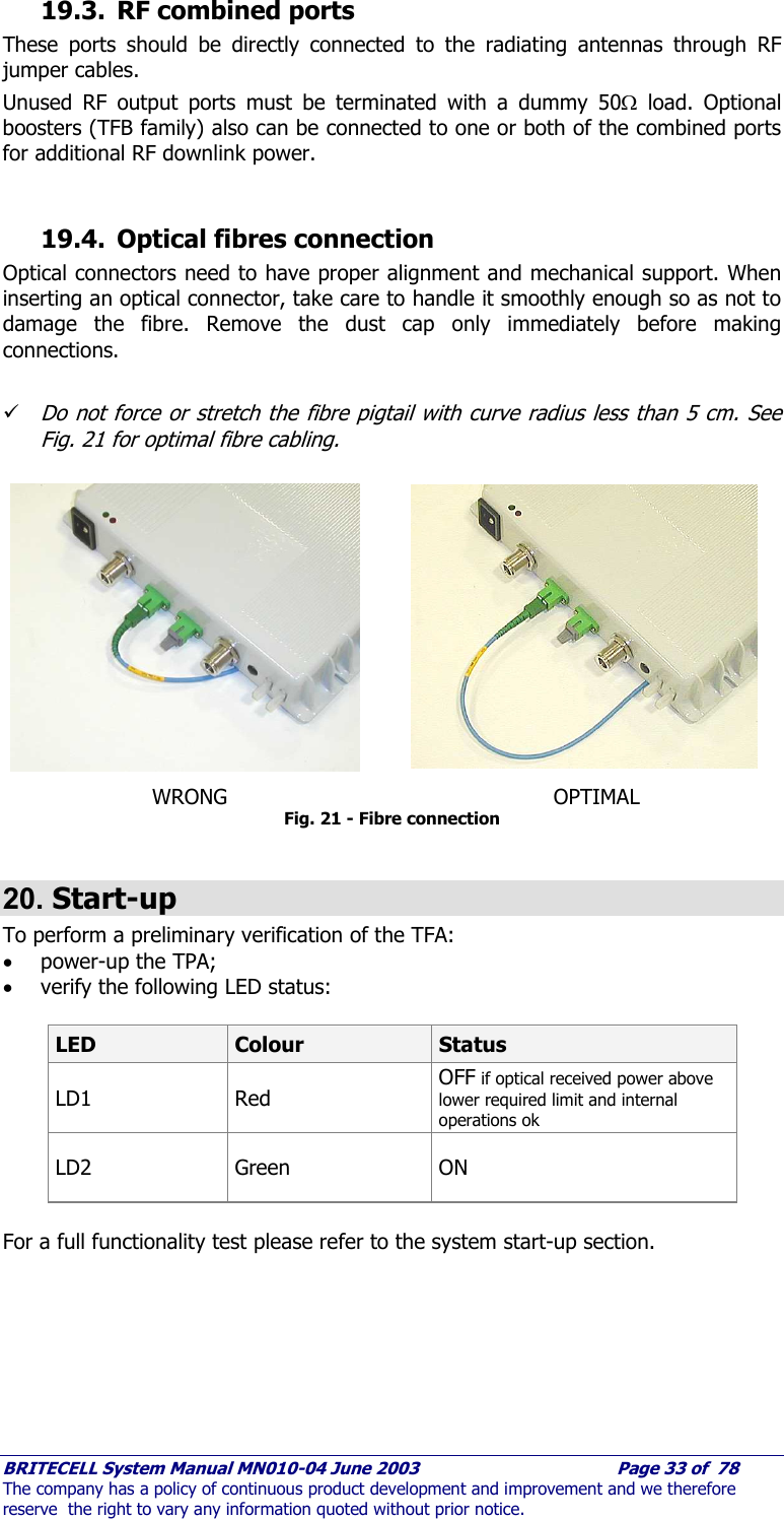     BRITECELL System Manual MN010-04 June 2003                                        Page 33 of  78 The company has a policy of continuous product development and improvement and we therefore reserve  the right to vary any information quoted without prior notice. 19.3. RF combined ports These ports should be directly connected to the radiating antennas through RF jumper cables. Unused RF output ports must be terminated with a dummy 50Ω load. Optional boosters (TFB family) also can be connected to one or both of the combined ports for additional RF downlink power.  19.4. Optical fibres connection Optical connectors need to have proper alignment and mechanical support. When inserting an optical connector, take care to handle it smoothly enough so as not to damage the fibre. Remove the dust cap only immediately before making connections.  9 Do not force or stretch the fibre pigtail with curve radius less than 5 cm. See Fig. 21 for optimal fibre cabling.              WRONG                       OPTIMAL Fig. 21 - Fibre connection  20. Start-up To perform a preliminary verification of the TFA: • power-up the TPA; • verify the following LED status:   LED  Colour  Status LD1 Red OFF if optical received power above lower required limit and internal operations ok  LD2 Green  ON  For a full functionality test please refer to the system start-up section. 