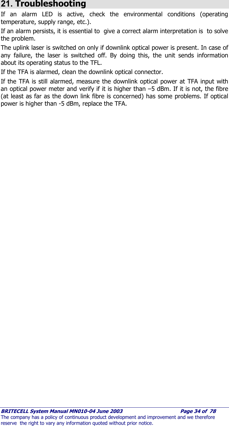     BRITECELL System Manual MN010-04 June 2003                                        Page 34 of  78 The company has a policy of continuous product development and improvement and we therefore reserve  the right to vary any information quoted without prior notice.  21. Troubleshooting If an alarm LED is active, check the environmental conditions (operating temperature, supply range, etc.).  If an alarm persists, it is essential to  give a correct alarm interpretation is  to solve the problem. The uplink laser is switched on only if downlink optical power is present. In case of any failure, the laser is switched off. By doing this, the unit sends information about its operating status to the TFL. If the TFA is alarmed, clean the downlink optical connector. If the TFA is still alarmed, measure the downlink optical power at TFA input with an optical power meter and verify if it is higher than –5 dBm. If it is not, the fibre (at least as far as the down link fibre is concerned) has some problems. If optical power is higher than -5 dBm, replace the TFA.    