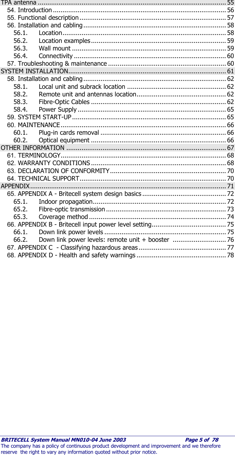     BRITECELL System Manual MN010-04 June 2003                                        Page 5 of  78 The company has a policy of continuous product development and improvement and we therefore reserve  the right to vary any information quoted without prior notice. TPA antenna ................................................................................................... 55 54. Introduction ........................................................................................... 56 55. Functional description ............................................................................. 57 56. Installation and cabling ........................................................................... 58 56.1. Location...................................................................................... 58 56.2. Location examples....................................................................... 59 56.3. Wall mount ................................................................................. 59 56.4. Connectivity ................................................................................ 60 57. Troubleshooting &amp; maintenance .............................................................. 60 SYSTEM INSTALLATION................................................................................... 61 58. Installation and cabling ........................................................................... 62 58.1. Local unit and subrack location .................................................... 62 58.2. Remote unit and antennas location............................................... 62 58.3. Fibre-Optic Cables ....................................................................... 62 58.4. Power Supply .............................................................................. 65 59. SYSTEM START-UP ................................................................................. 65 60. MAINTENANCE....................................................................................... 66 60.1. Plug-in cards removal .................................................................. 66 60.2. Optical equipment ....................................................................... 66 OTHER INFORMATION .................................................................................... 67 61. TERMINOLOGY....................................................................................... 68 62. WARRANTY CONDITIONS ....................................................................... 68 63. DECLARATION OF CONFORMITY............................................................. 70 64. TECHNICAL SUPPORT............................................................................. 70 APPENDIX....................................................................................................... 71 65. APPENDIX A - Britecell system design basics ............................................ 72 65.1. Indoor propagation...................................................................... 72 65.2. Fibre-optic transmission ............................................................... 73 65.3. Coverage method ........................................................................ 74 66. APPENDIX B - Britecell input power level setting....................................... 75 66.1. Down link power levels ................................................................ 75 66.2. Down link power levels: remote unit + booster  ............................ 76 67. APPENDIX C  - Classifying hazardous areas .............................................. 77 68. APPENDIX D - Health and safety warnings ............................................... 78     