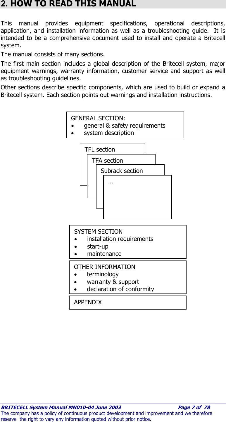     BRITECELL System Manual MN010-04 June 2003                                        Page 7 of  78 The company has a policy of continuous product development and improvement and we therefore reserve  the right to vary any information quoted without prior notice.  2. HOW TO READ THIS MANUAL  This manual provides equipment specifications, operational descriptions, application, and installation information as well as a troubleshooting guide.  It is intended to be a comprehensive document used to install and operate a Britecell system. The manual consists of many sections.  The first main section includes a global description of the Britecell system, major equipment warnings, warranty information, customer service and support as well as troubleshooting guidelines. Other sections describe specific components, which are used to build or expand a Britecell system. Each section points out warnings and installation instructions.           GENERAL SECTION: • general &amp; safety requirements • system description TFL section TFA section  Subrack section  … SYSTEM SECTION • installation requirements • start-up • maintenance OTHER INFORMATION • terminology • warranty &amp; support • declaration of conformity APPENDIX 