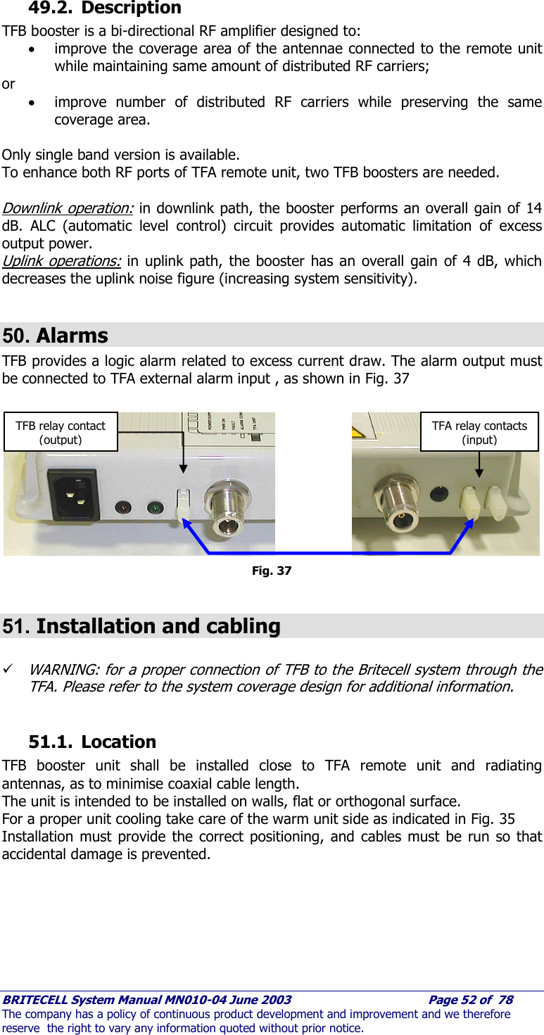     BRITECELL System Manual MN010-04 June 2003                                        Page 52 of  78 The company has a policy of continuous product development and improvement and we therefore reserve  the right to vary any information quoted without prior notice. 49.2. Description TFB booster is a bi-directional RF amplifier designed to: • improve the coverage area of the antennae connected to the remote unit while maintaining same amount of distributed RF carriers; or • improve number of distributed RF carriers while preserving the same coverage area.  Only single band version is available. To enhance both RF ports of TFA remote unit, two TFB boosters are needed.  Downlink operation: in downlink path, the booster performs an overall gain of 14 dB. ALC (automatic level control) circuit provides automatic limitation of excess output power. Uplink operations: in uplink path, the booster has an overall gain of 4 dB, which decreases the uplink noise figure (increasing system sensitivity).   50. Alarms TFB provides a logic alarm related to excess current draw. The alarm output must be connected to TFA external alarm input , as shown in Fig. 37           Fig. 37  51. Installation and cabling  9 WARNING: for a proper connection of TFB to the Britecell system through the TFA. Please refer to the system coverage design for additional information.  51.1. Location TFB booster unit shall be installed close to TFA remote unit and radiating antennas, as to minimise coaxial cable length.  The unit is intended to be installed on walls, flat or orthogonal surface. For a proper unit cooling take care of the warm unit side as indicated in Fig. 35 Installation must provide the correct positioning, and cables must be run so that accidental damage is prevented. TFB relay contact (output) TFA relay contacts (input) 