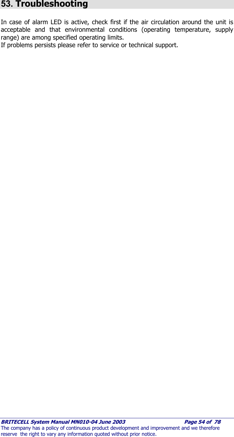     BRITECELL System Manual MN010-04 June 2003                                        Page 54 of  78 The company has a policy of continuous product development and improvement and we therefore reserve  the right to vary any information quoted without prior notice.  53. Troubleshooting  In case of alarm LED is active, check first if the air circulation around the unit is acceptable and that environmental conditions (operating temperature, supply range) are among specified operating limits. If problems persists please refer to service or technical support.     