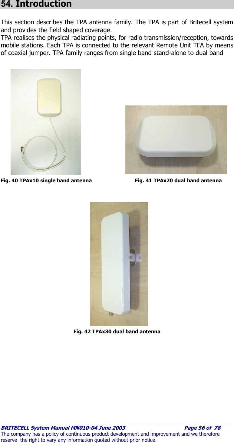     BRITECELL System Manual MN010-04 June 2003                                        Page 56 of  78 The company has a policy of continuous product development and improvement and we therefore reserve  the right to vary any information quoted without prior notice.  54. Introduction  This section describes the TPA antenna family. The TPA is part of Britecell system and provides the field shaped coverage. TPA realises the physical radiating points, for radio transmission/reception, towards mobile stations. Each TPA is connected to the relevant Remote Unit TFA by means of coaxial jumper. TPA family ranges from single band stand-alone to dual band                    Fig. 40 TPAx10 single band antenna         Fig. 41 TPAx20 dual band antenna                    Fig. 42 TPAx30 dual band antenna 