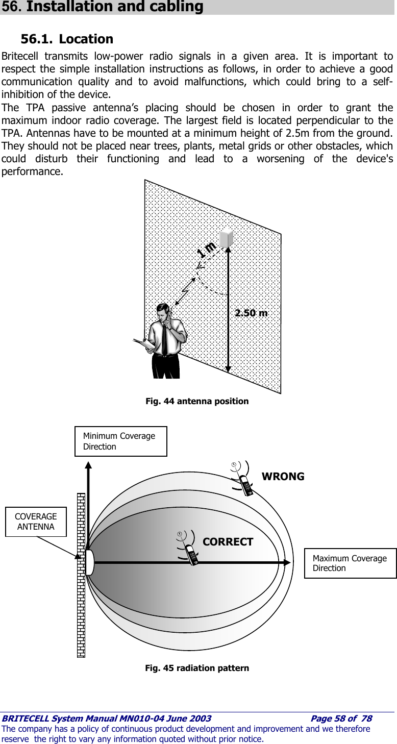     BRITECELL System Manual MN010-04 June 2003                                        Page 58 of  78 The company has a policy of continuous product development and improvement and we therefore reserve  the right to vary any information quoted without prior notice.  56. Installation and cabling 56.1. Location Britecell transmits low-power radio signals in a given area. It is important to respect the simple installation instructions as follows, in order to achieve a good communication quality and to avoid malfunctions, which could bring to a self-inhibition of the device. The TPA passive antenna’s placing should be chosen in order to grant the maximum indoor radio coverage. The largest field is located perpendicular to the TPA. Antennas have to be mounted at a minimum height of 2.5m from the ground. They should not be placed near trees, plants, metal grids or other obstacles, which could disturb their functioning and lead to a worsening of the device&apos;s performance.                  Fig. 44 antenna position                     Fig. 45 radiation pattern 2.50 m COVERAGE ANTENNA Minimum Coverage Direction  Maximum Coverage Direction  CORRECT WRONG 