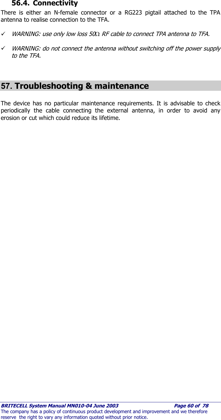     BRITECELL System Manual MN010-04 June 2003                                        Page 60 of  78 The company has a policy of continuous product development and improvement and we therefore reserve  the right to vary any information quoted without prior notice. 56.4. Connectivity There is either an N-female connector or a RG223 pigtail attached to the TPA antenna to realise connection to the TFA.  9 WARNING: use only low loss 50Ω RF cable to connect TPA antenna to TFA.  9 WARNING: do not connect the antenna without switching off the power supply to the TFA.   57. Troubleshooting &amp; maintenance  The device has no particular maintenance requirements. It is advisable to check periodically the cable connecting the external antenna, in order to avoid any erosion or cut which could reduce its lifetime.     