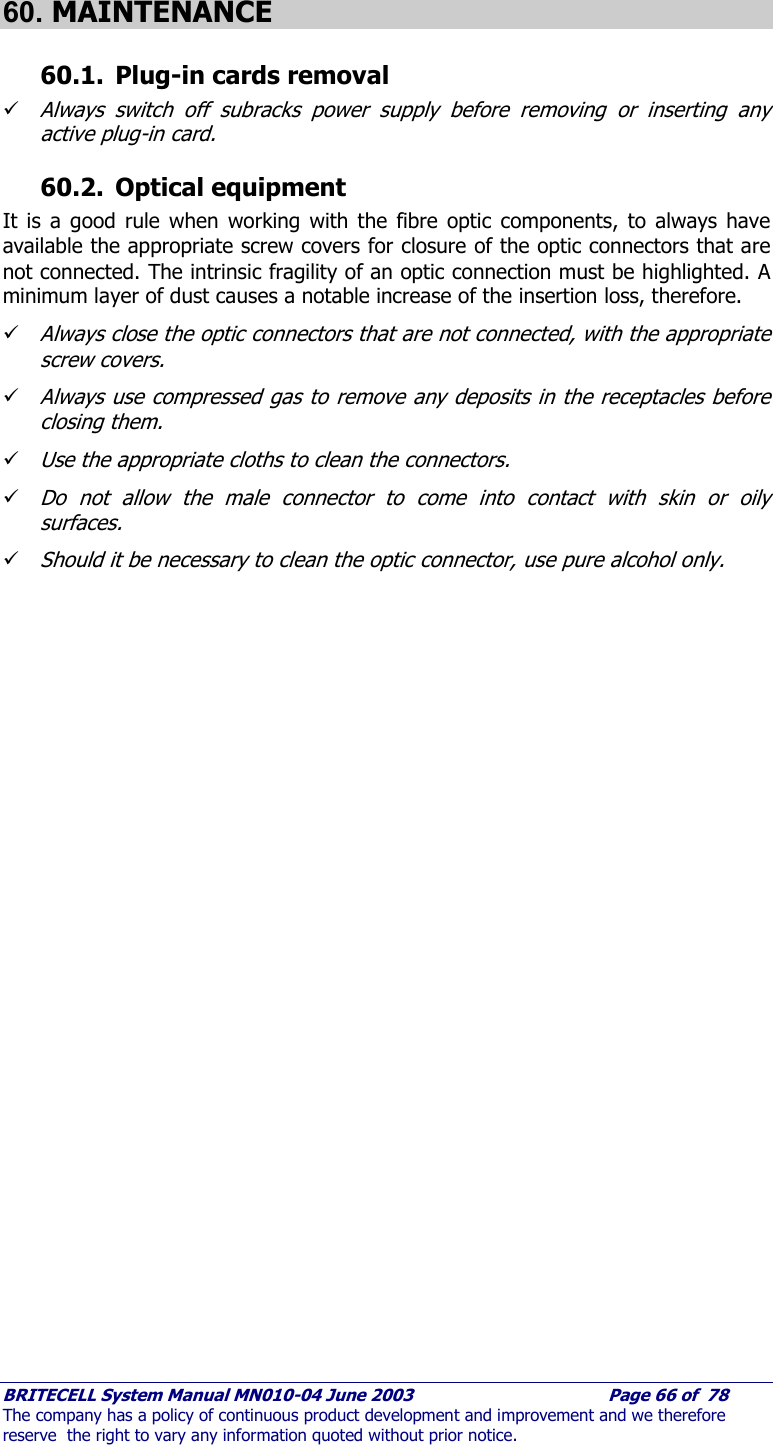     BRITECELL System Manual MN010-04 June 2003                                        Page 66 of  78 The company has a policy of continuous product development and improvement and we therefore reserve  the right to vary any information quoted without prior notice.  60. MAINTENANCE 60.1. Plug-in cards removal  9 Always switch off subracks power supply before removing or inserting any active plug-in card. 60.2. Optical equipment It is a good rule when working with the fibre optic components, to always have available the appropriate screw covers for closure of the optic connectors that are not connected. The intrinsic fragility of an optic connection must be highlighted. A minimum layer of dust causes a notable increase of the insertion loss, therefore. 9 Always close the optic connectors that are not connected, with the appropriate screw covers. 9 Always use compressed gas to remove any deposits in the receptacles before closing them. 9 Use the appropriate cloths to clean the connectors. 9 Do not allow the male connector to come into contact with skin or oily surfaces. 9 Should it be necessary to clean the optic connector, use pure alcohol only.  