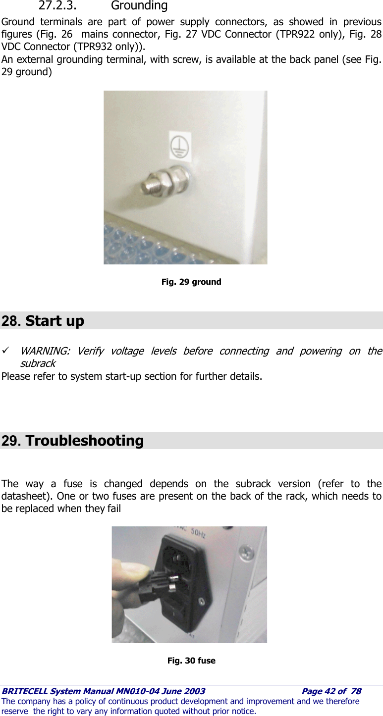     BRITECELL System Manual MN010-04 June 2003                                        Page 42 of  78 The company has a policy of continuous product development and improvement and we therefore reserve  the right to vary any information quoted without prior notice.  27.2.3. Grounding Ground terminals are part of power supply connectors, as showed in previous figures (Fig. 26  mains connector, Fig. 27 VDC Connector (TPR922 only), Fig. 28 VDC Connector (TPR932 only)).  An external grounding terminal, with screw, is available at the back panel (see Fig. 29 ground)   Fig. 29 ground  28. Start up  9 WARNING: Verify voltage levels before connecting and powering on the subrack Please refer to system start-up section for further details.    29. Troubleshooting   The way a fuse is changed depends on the subrack version (refer to the datasheet). One or two fuses are present on the back of the rack, which needs to be replaced when they fail  Fig. 30 fuse  
