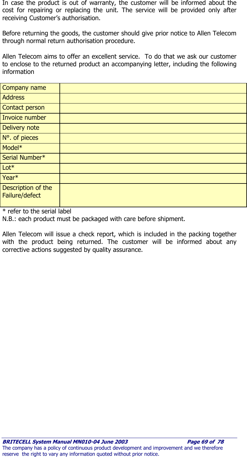     BRITECELL System Manual MN010-04 June 2003                                        Page 69 of  78 The company has a policy of continuous product development and improvement and we therefore reserve  the right to vary any information quoted without prior notice. In case the product is out of warranty, the customer will be informed about the cost for repairing or replacing the unit. The service will be provided only after receiving Customer’s authorisation.  Before returning the goods, the customer should give prior notice to Allen Telecom through normal return authorisation procedure.      Allen Telecom aims to offer an excellent service.  To do that we ask our customer to enclose to the returned product an accompanying letter, including the following information  Company name   Address   Contact person   Invoice number   Delivery note   N°. of pieces   Model*   Serial Number*   Lot*   Year*   Description of the  Failure/defect     * refer to the serial label  N.B.: each product must be packaged with care before shipment.  Allen Telecom will issue a check report, which is included in the packing together with the product being returned. The customer will be informed about any corrective actions suggested by quality assurance. 