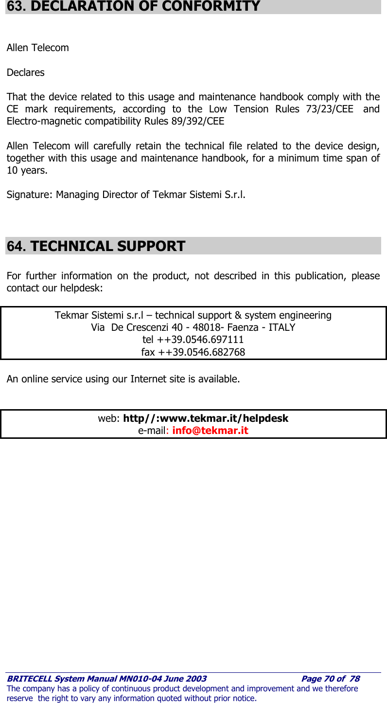     BRITECELL System Manual MN010-04 June 2003                                        Page 70 of  78 The company has a policy of continuous product development and improvement and we therefore reserve  the right to vary any information quoted without prior notice.  63. DECLARATION OF CONFORMITY   Allen Telecom    Declares  That the device related to this usage and maintenance handbook comply with the CE mark requirements, according to the Low Tension Rules 73/23/CEE  and Electro-magnetic compatibility Rules 89/392/CEE  Allen Telecom will carefully retain the technical file related to the device design, together with this usage and maintenance handbook, for a minimum time span of 10 years.     Signature: Managing Director of Tekmar Sistemi S.r.l.   64. TECHNICAL SUPPORT  For further information on the product, not described in this publication, please contact our helpdesk:  Tekmar Sistemi s.r.l – technical support &amp; system engineering Via  De Crescenzi 40 - 48018- Faenza - ITALY tel ++39.0546.697111 fax ++39.0546.682768  An online service using our Internet site is available.   web: http//:www.tekmar.it/helpdesk e-mail: info@tekmar.it       