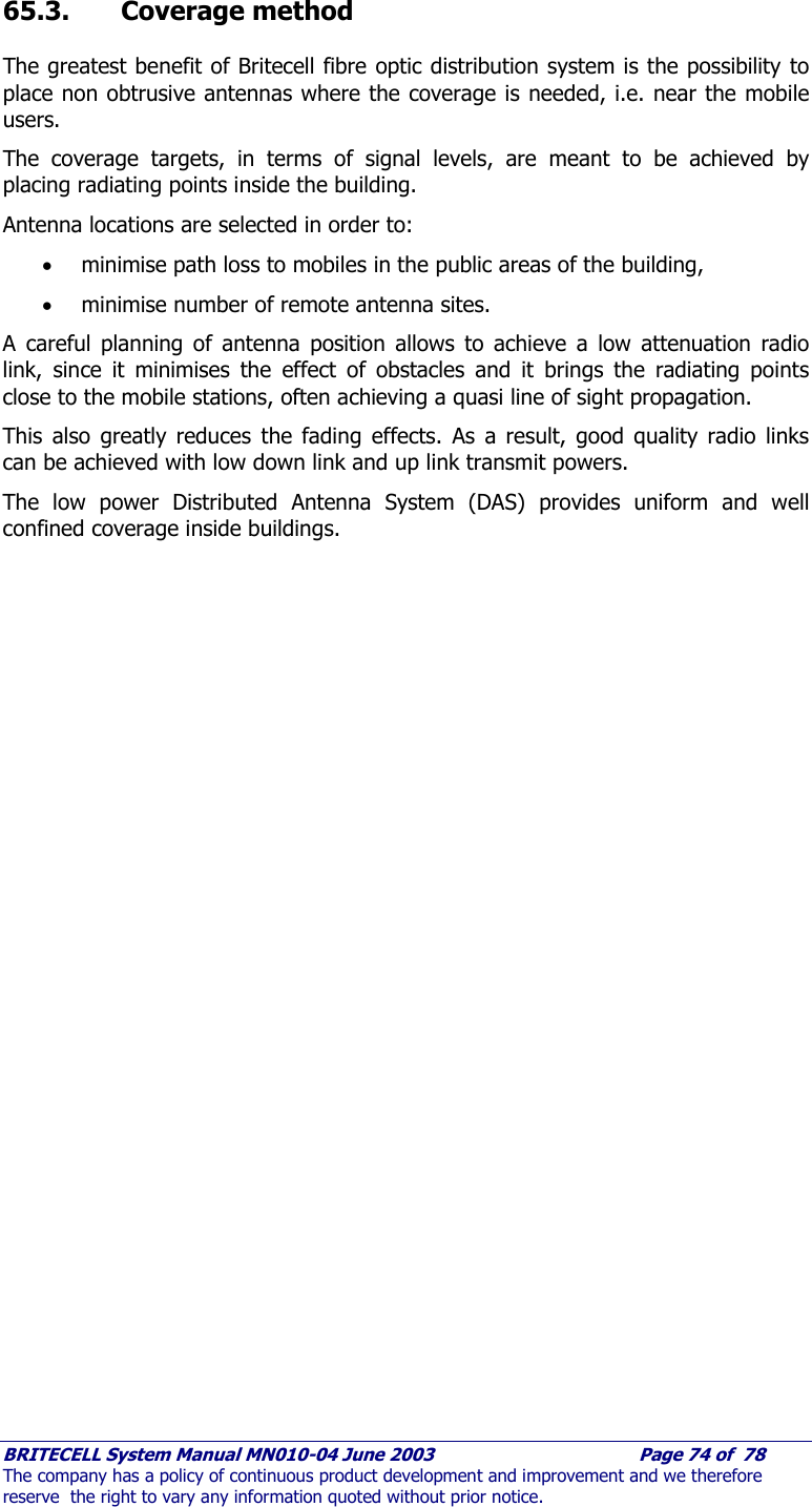     BRITECELL System Manual MN010-04 June 2003                                        Page 74 of  78 The company has a policy of continuous product development and improvement and we therefore reserve  the right to vary any information quoted without prior notice.  65.3. Coverage method The greatest benefit of Britecell fibre optic distribution system is the possibility to place non obtrusive antennas where the coverage is needed, i.e. near the mobile users. The coverage targets, in terms of signal levels, are meant to be achieved by placing radiating points inside the building.  Antenna locations are selected in order to: • minimise path loss to mobiles in the public areas of the building, • minimise number of remote antenna sites. A careful planning of antenna position allows to achieve a low attenuation radio link, since it minimises the effect of obstacles and it brings the radiating points close to the mobile stations, often achieving a quasi line of sight propagation. This also greatly reduces the fading effects. As a result, good quality radio links can be achieved with low down link and up link transmit powers.  The low power Distributed Antenna System (DAS) provides uniform and well confined coverage inside buildings. 