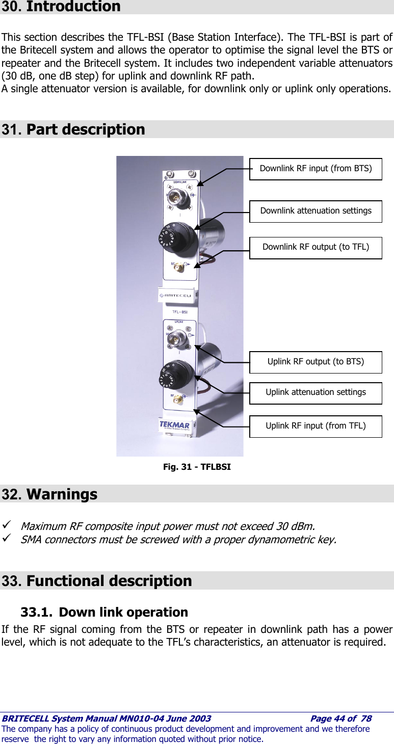     BRITECELL System Manual MN010-04 June 2003                                        Page 44 of  78 The company has a policy of continuous product development and improvement and we therefore reserve  the right to vary any information quoted without prior notice.  30. Introduction  This section describes the TFL-BSI (Base Station Interface). The TFL-BSI is part of the Britecell system and allows the operator to optimise the signal level the BTS or repeater and the Britecell system. It includes two independent variable attenuators (30 dB, one dB step) for uplink and downlink RF path. A single attenuator version is available, for downlink only or uplink only operations.  31. Part description                          Fig. 31 - TFLBSI 32. Warnings  9 Maximum RF composite input power must not exceed 30 dBm.  9 SMA connectors must be screwed with a proper dynamometric key.  33. Functional description  33.1. Down link operation If the RF signal coming from the BTS or repeater in downlink path has a power level, which is not adequate to the TFL’s characteristics, an attenuator is required.   Downlink RF input (from BTS) Downlink attenuation settings Downlink RF output (to TFL) Uplink RF output (to BTS) Uplink attenuation settings Uplink RF input (from TFL) 