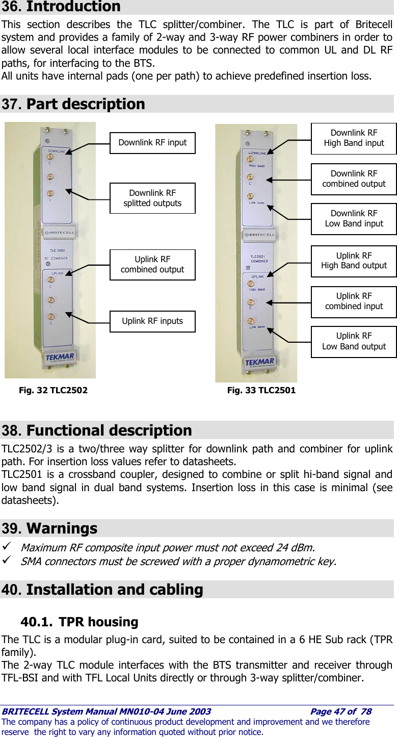     BRITECELL System Manual MN010-04 June 2003                                        Page 47 of  78 The company has a policy of continuous product development and improvement and we therefore reserve  the right to vary any information quoted without prior notice.  36. Introduction This section describes the TLC splitter/combiner. The TLC is part of Britecell system and provides a family of 2-way and 3-way RF power combiners in order to allow several local interface modules to be connected to common UL and DL RF paths, for interfacing to the BTS. All units have internal pads (one per path) to achieve predefined insertion loss.  37. Part description                             Fig. 32 TLC2502        Fig. 33 TLC2501  38. Functional description TLC2502/3 is a two/three way splitter for downlink path and combiner for uplink path. For insertion loss values refer to datasheets. TLC2501 is a crossband coupler, designed to combine or split hi-band signal and low band signal in dual band systems. Insertion loss in this case is minimal (see datasheets). 39. Warnings 9 Maximum RF composite input power must not exceed 24 dBm. 9 SMA connectors must be screwed with a proper dynamometric key. 40. Installation and cabling 40.1. TPR housing The TLC is a modular plug-in card, suited to be contained in a 6 HE Sub rack (TPR family).  The 2-way TLC module interfaces with the BTS transmitter and receiver through TFL-BSI and with TFL Local Units directly or through 3-way splitter/combiner.  Downlink RF input Downlink RF splitted outputs Uplink RF combined output Uplink RF inputs Downlink RF  High Band input Downlink RF combined output Downlink RF Low Band input Uplink RF  High Band output Uplink RF combined input Uplink RF Low Band output 