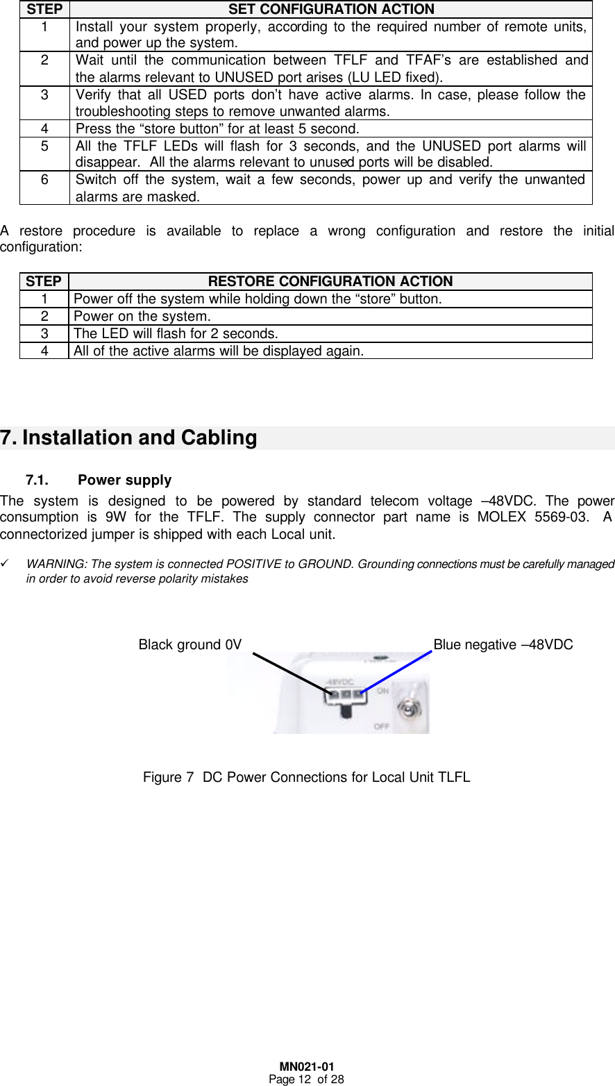  MN021-01 Page 12  of 28  STEP SET CONFIGURATION ACTION 1 Install your system properly, according to the required number of remote units, and power up the system. 2 Wait until the communication between TFLF and TFAF’s are established and the alarms relevant to UNUSED port arises (LU LED fixed).  3 Verify that all USED ports don’t have active alarms. In case, please follow the troubleshooting steps to remove unwanted alarms. 4 Press the “store button” for at least 5 second. 5 All the TFLF LEDs will flash for 3 seconds, and the UNUSED port alarms will disappear.  All the alarms relevant to unused ports will be disabled. 6 Switch off the system, wait a few seconds, power up and verify the unwanted alarms are masked.   A restore procedure is available to replace a wrong configuration and restore the initial configuration:  STEP RESTORE CONFIGURATION ACTION 1 Power off the system while holding down the “store” button. 2 Power on the system. 3 The LED will flash for 2 seconds. 4 All of the active alarms will be displayed again.    7. Installation and Cabling 7.1. Power supply The system is designed to be powered by standard telecom voltage –48VDC. The power consumption is 9W for the TFLF. The supply connector part name is MOLEX 5569-03.  A connectorized jumper is shipped with each Local unit.  ü WARNING: The system is connected POSITIVE to GROUND. Grounding connections must be carefully managed in order to avoid reverse polarity mistakes            Figure 7  DC Power Connections for Local Unit TLFL                Blue negative –48VDC Black ground 0V 