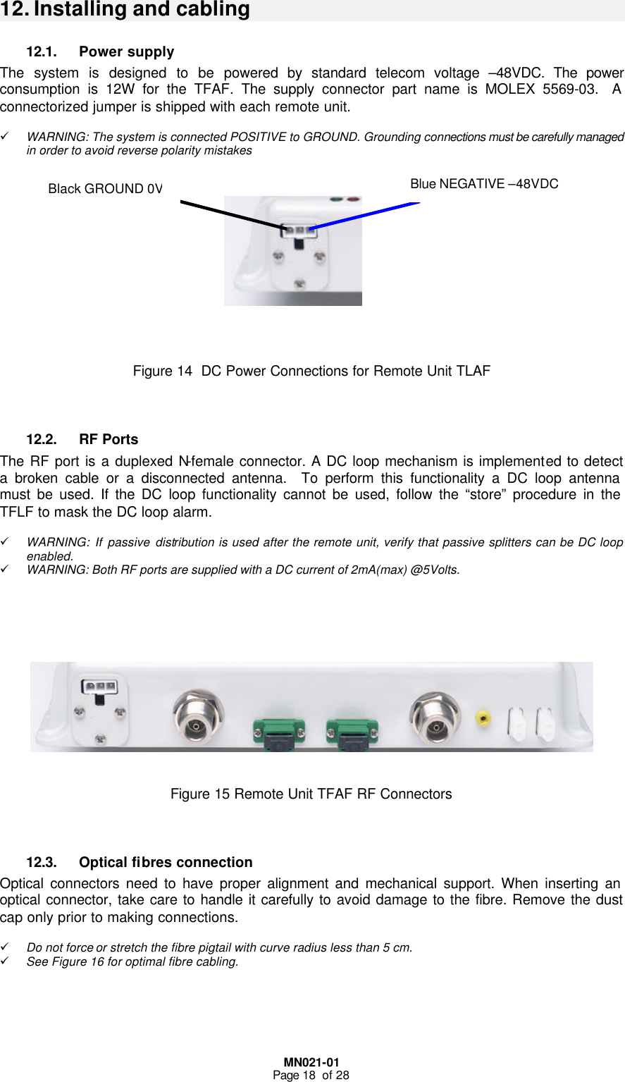  MN021-01 Page 18  of 28  12. Installing and cabling 12.1. Power supply The system is designed to be powered by standard telecom voltage –48VDC. The power consumption is 12W for the TFAF. The supply connector part name is MOLEX 5569-03.  A connectorized jumper is shipped with each remote unit.  ü WARNING: The system is connected POSITIVE to GROUND. Grounding connections must be carefully managed in order to avoid reverse polarity mistakes         Figure 14  DC Power Connections for Remote Unit TLAF   12.2. RF Ports The RF port is a duplexed N-female connector. A DC loop mechanism is implemented to detect a broken cable or a disconnected antenna.  To perform this functionality a DC loop antenna must be used. If the DC loop functionality cannot be used, follow the “store” procedure in the TFLF to mask the DC loop alarm.  ü WARNING: If passive distribution is used after the remote unit, verify that passive splitters can be DC loop enabled.  ü WARNING: Both RF ports are supplied with a DC current of 2mA(max) @5Volts.          Figure 15 Remote Unit TFAF RF Connectors   12.3. Optical fibres connection Optical connectors need to have proper alignment and mechanical support. When inserting an optical connector, take care to handle it carefully to avoid damage to the fibre. Remove the dust cap only prior to making connections.  ü Do not force or stretch the fibre pigtail with curve radius less than 5 cm. ü See Figure 16 for optimal fibre cabling.     Blue NEGATIVE –48VDC Black GROUND 0V