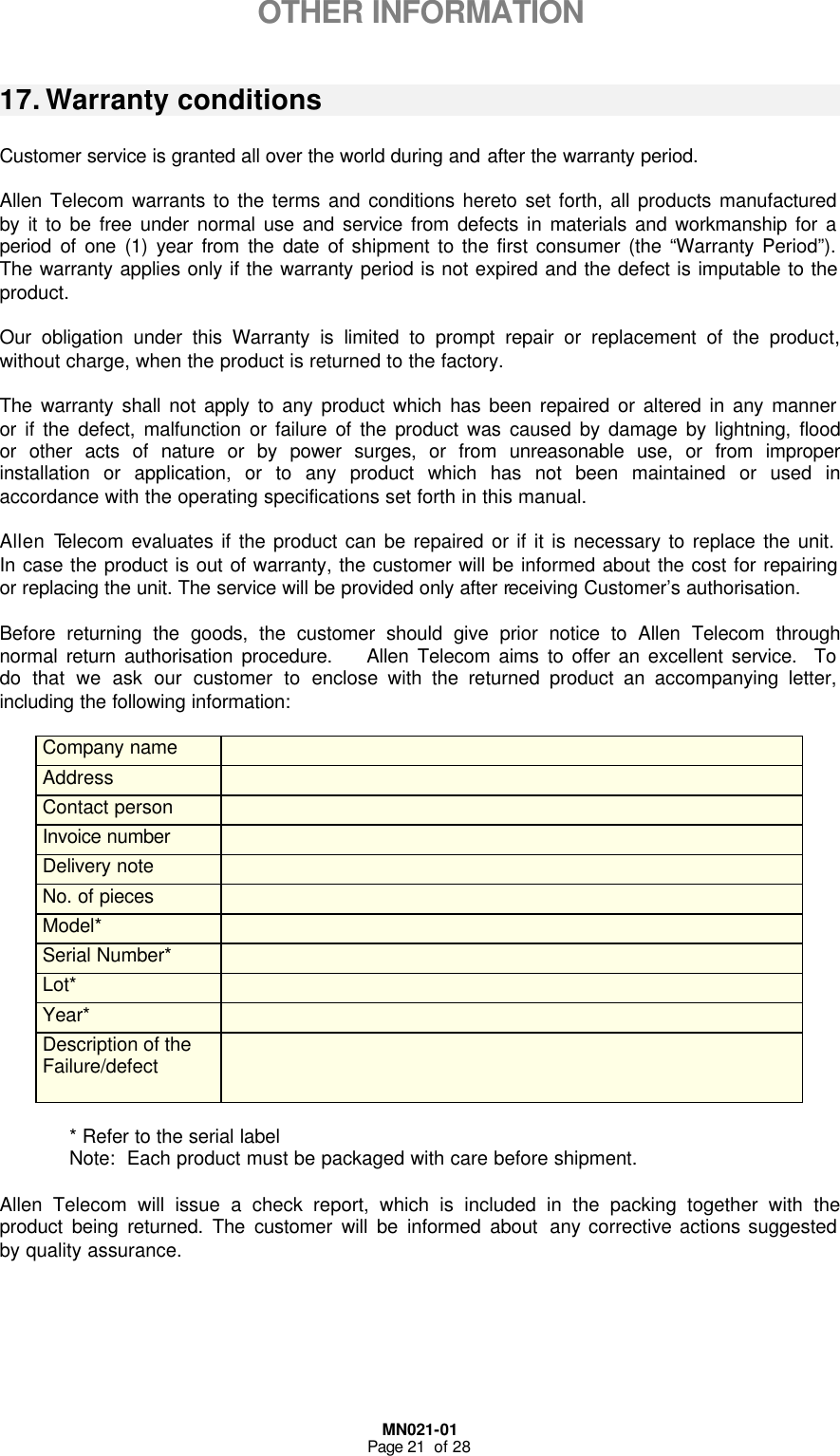  MN021-01 Page 21  of 28  OTHER INFORMATION  17. Warranty conditions   Customer service is granted all over the world during and after the warranty period.  Allen Telecom warrants to the terms and conditions hereto set forth, all products manufactured by it to be free under normal use and service from defects in materials and workmanship for a period of one (1) year from the date of shipment to the first consumer (the “Warranty Period”).  The warranty applies only if the warranty period is not expired and the defect is imputable to the product.  Our obligation under this Warranty is limited to prompt repair or replacement of the product, without charge, when the product is returned to the factory.   The warranty shall not apply to any product which has been repaired or altered in any manner or if the defect, malfunction or failure of the product was caused by damage by lightning, flood or other acts of nature or by power surges, or from unreasonable use, or from improper installation or application, or to any product which has not been maintained or used in accordance with the operating specifications set forth in this manual.  Allen Telecom evaluates if the product can be repaired or if it is necessary to replace the unit.   In case the product is out of warranty, the customer will be informed about the cost for repairing or replacing the unit. The service will be provided only after receiving Customer’s authorisation.  Before returning the goods, the customer should give prior notice to Allen Telecom through normal return authorisation procedure.    Allen Telecom aims to offer an excellent service.  To do that we ask our customer to enclose with the returned product an accompanying letter, including the following information:  Company name   Address   Contact person   Invoice number   Delivery note   No. of pieces   Model*   Serial Number*  Lot*   Year*   Description of the  Failure/defect      * Refer to the serial label  Note:  Each product must be packaged with care before shipment.  Allen Telecom will issue a check report, which is included in the packing together with the product being returned. The customer will be informed about any corrective actions suggested by quality assurance.   