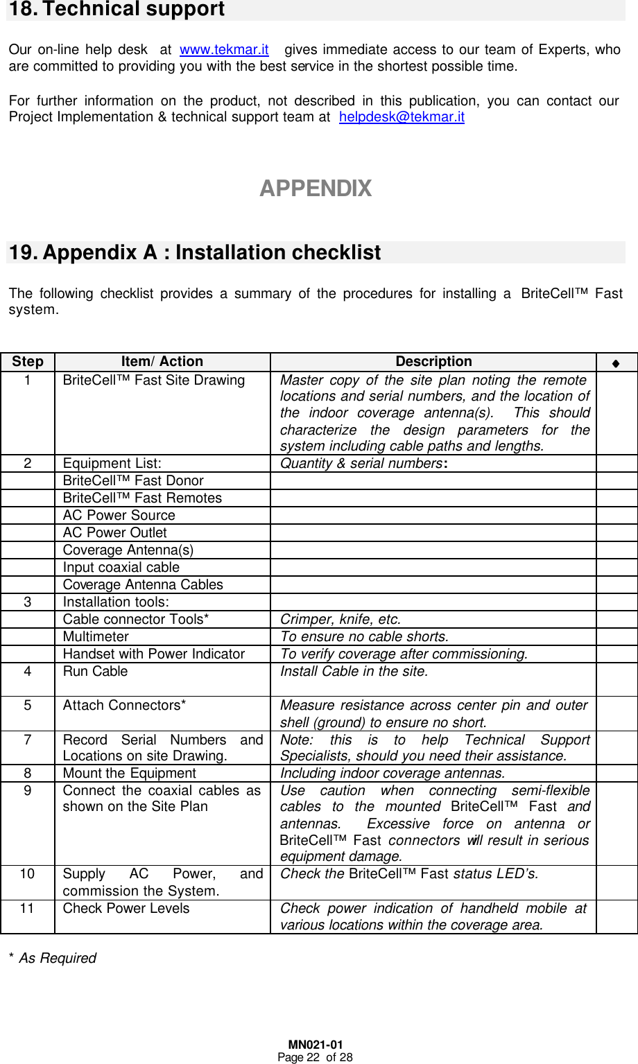  MN021-01 Page 22  of 28  18. Technical support  Our on-line help desk  at www.tekmar.it   gives immediate access to our team of Experts, who are committed to providing you with the best service in the shortest possible time.  For further information on the product, not described in this publication, you can contact our Project Implementation &amp; technical support team at  helpdesk@tekmar.it   APPENDIX  19. Appendix A : Installation checklist  The following checklist provides a summary of the procedures for installing a  BriteCell™ Fast system.  Step Item/ Action Description ♦♦  1 BriteCell™ Fast Site Drawing  Master copy of the site plan noting the remote locations and serial numbers, and the location of the indoor coverage antenna(s).  This should characterize the design parameters for the system including cable paths and lengths.  2 Equipment List: Quantity &amp; serial numbers:   BriteCell™ Fast Donor      BriteCell™ Fast Remotes      AC Power Source      AC Power Outlet      Coverage Antenna(s)      Input coaxial cable      Coverage Antenna Cables     3 Installation tools:      Cable connector Tools* Crimper, knife, etc.   Multimeter To ensure no cable shorts.   Handset with Power Indicator To verify coverage after commissioning.  4 Run Cable Install Cable in the site.   5 Attach Connectors* Measure resistance across center pin and outer shell (ground) to ensure no short.  7 Record Serial Numbers and Locations on site Drawing. Note: this is to help Technical Support Specialists, should you need their assistance.  8 Mount the Equipment Including indoor coverage antennas.  9 Connect the coaxial cables as shown on the Site Plan Use caution when connecting semi-flexible cables to the mounted BriteCell™  Fast and antennas.  Excessive force on antenna or BriteCell™ Fast connectors will result in serious equipment damage.  10 Supply AC Power, and commission the System. Check the BriteCell™ Fast status LED’s.  11 Check Power Levels Check power indication of handheld mobile at various locations within the coverage area.   * As Required   