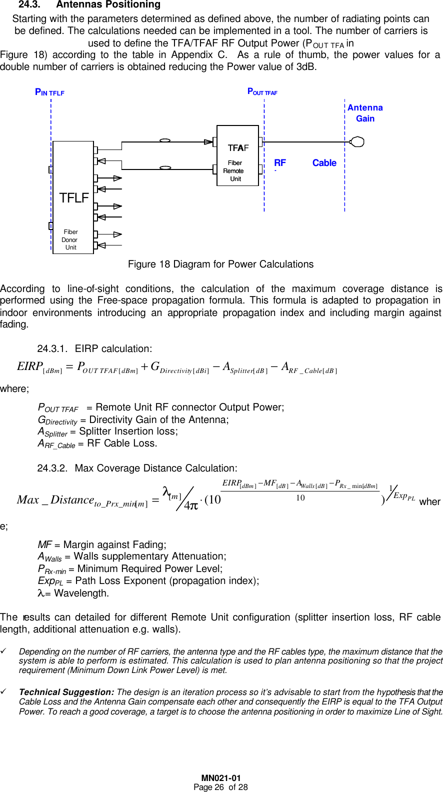  MN021-01 Page 26  of 28 24.3. Antennas Positioning Starting with the parameters determined as defined above, the number of radiating points can be defined. The calculations needed can be implemented in a tool. The number of carriers is used to define the TFA/TFAF RF Output Power (POUT TFA in  Figure  18) according to the table in Appendix C.  As a rule of thumb, the power values for a double number of carriers is obtained reducing the Power value of 3dB.            Figure 18 Diagram for Power Calculations  According to line-of-sight conditions, the calculation of the maximum coverage distance is performed using the Free-space propagation formula. This formula is adapted to propagation in indoor environments introducing an appropriate propagation index and including margin against fading. 24.3.1. EIRP calculation: ][_][][][ ][ dBCableRFdBSplitterdBiyDirectivitdBmTFAFOUTdBm AAGPEIRP −−+=  where; POUT TFAF   = Remote Unit RF connector Output Power;  GDirectivity = Directivity Gain of the Antenna; ASplitter = Splitter Insertion loss; ARF_Cable = RF Cable Loss. 24.3.2. Max Coverage Distance Calculation: PLdBmRxdBWallsdBdBmExpPAMFEIRPmmto_Prx_minDistanceMax 110][][ )10(4_]min[_][][][ −−−⋅=πλwhere; MF = Margin against Fading; AWalls = Walls supplementary Attenuation; PRx-min = Minimum Required Power Level; ExpPL = Path Loss Exponent (propagation index); λ = Wavelength.  The results can detailed for different Remote Unit configuration (splitter insertion loss, RF cable length, additional attenuation e.g. walls).  ü Depending on the number of RF carriers, the antenna type and the RF cables type, the maximum distance that the system is able to perform is estimated. This calculation is used to plan antenna positioning so that the project requirement (Minimum Down Link Power Level) is met.  ü Technical Suggestion: The design is an iteration process so it’s advisable to start from the hypothesis that the Cable Loss and the Antenna Gain compensate each other and consequently the EIRP is equal to the TFA Output Power. To reach a good coverage, a target is to choose the antenna positioning in order to maximize Line of Sight. TFA Fiber  Remote  Unit TFAF Fiber  Remote  Unit TFLF  Fiber  Donor Unit POUT TFAF RF Cable LossAntenna Gain PIN TFLF 