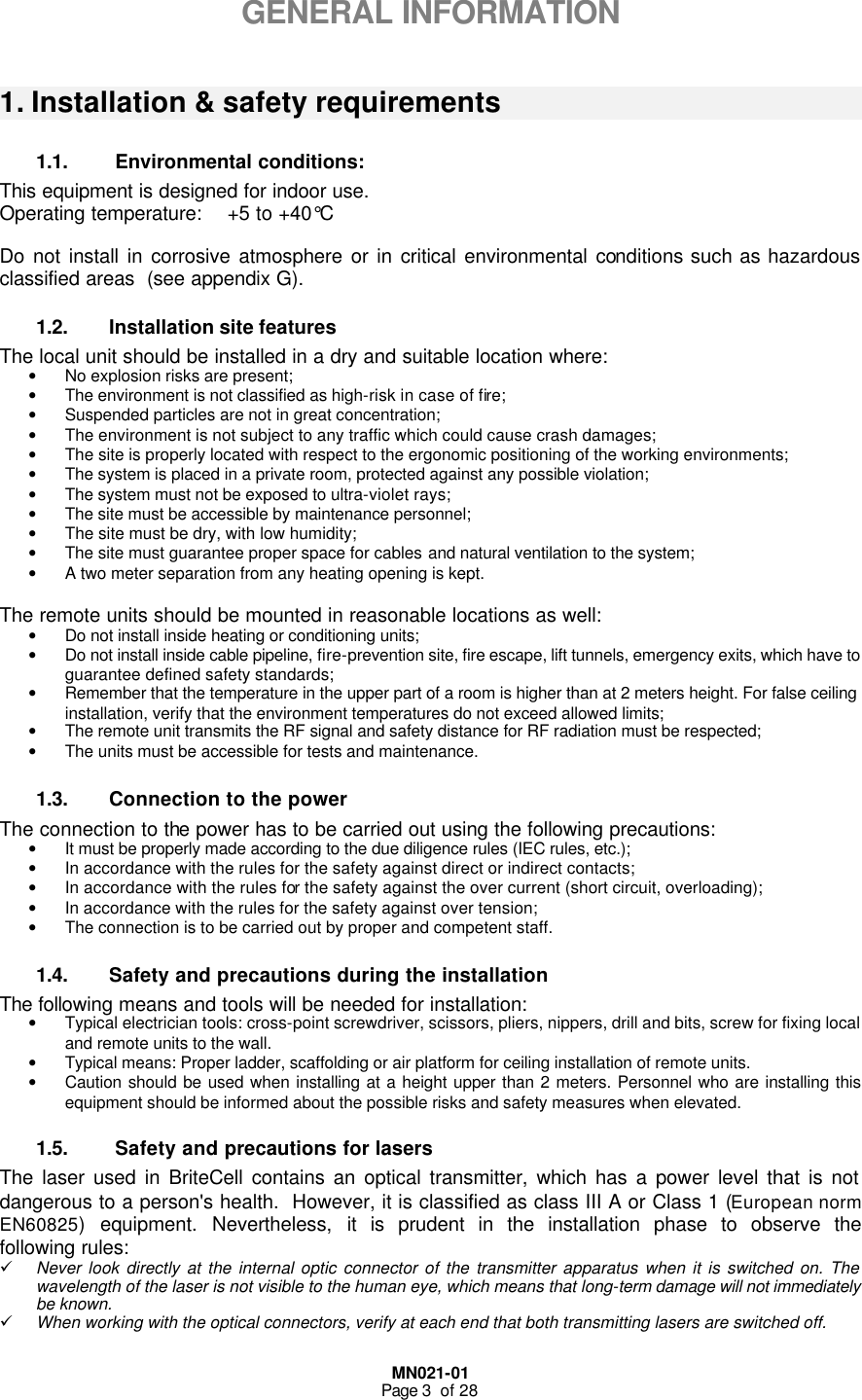  MN021-01 Page 3  of 28      GENERAL INFORMATION  1. Installation &amp; safety requirements 1.1.  Environmental conditions: This equipment is designed for indoor use. Operating temperature:    +5 to +40°C   Do not install in corrosive atmosphere or in critical environmental conditions such as hazardous classified areas  (see appendix G). 1.2. Installation site features  The local unit should be installed in a dry and suitable location where: • No explosion risks are present; • The environment is not classified as high-risk in case of fire; • Suspended particles are not in great concentration; • The environment is not subject to any traffic which could cause crash damages; • The site is properly located with respect to the ergonomic positioning of the working environments; • The system is placed in a private room, protected against any possible violation; • The system must not be exposed to ultra-violet rays; • The site must be accessible by maintenance personnel; • The site must be dry, with low humidity; • The site must guarantee proper space for cables and natural ventilation to the system; • A two meter separation from any heating opening is kept.  The remote units should be mounted in reasonable locations as well: • Do not install inside heating or conditioning units; • Do not install inside cable pipeline, fire-prevention site, fire escape, lift tunnels, emergency exits, which have to guarantee defined safety standards;   • Remember that the temperature in the upper part of a room is higher than at 2 meters height. For false ceiling installation, verify that the environment temperatures do not exceed allowed limits;  • The remote unit transmits the RF signal and safety distance for RF radiation must be respected; • The units must be accessible for tests and maintenance. 1.3. Connection to the power The connection to the power has to be carried out using the following precautions: • It must be properly made according to the due diligence rules (IEC rules, etc.); • In accordance with the rules for the safety against direct or indirect contacts; • In accordance with the rules for the safety against the over current (short circuit, overloading); • In accordance with the rules for the safety against over tension; • The connection is to be carried out by proper and competent staff. 1.4. Safety and precautions during the installation The following means and tools will be needed for installation: • Typical electrician tools: cross-point screwdriver, scissors, pliers, nippers, drill and bits, screw for fixing local and remote units to the wall. • Typical means: Proper ladder, scaffolding or air platform for ceiling installation of remote units.   • Caution should be used when installing at a height upper than 2 meters. Personnel who are installing this equipment should be informed about the possible risks and safety measures when elevated. 1.5.  Safety and precautions for lasers The laser used in BriteCell contains an optical transmitter, which has a power level that is not dangerous to a person&apos;s health.  However, it is classified as class III A or Class 1 (European norm EN60825) equipment. Nevertheless, it is prudent in the installation phase to observe the following rules: ü Never look directly at the internal optic connector of the transmitter apparatus when it is switched on. The wavelength of the laser is not visible to the human eye, which means that long-term damage will not immediately be known. ü When working with the optical connectors, verify at each end that both transmitting lasers are switched off. 