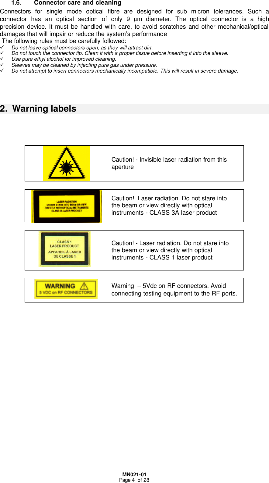  MN021-01 Page 4  of 28 1.6. Connector care and cleaning Connectors for single mode optical fibre are designed for sub micron tolerances. Such a connector has an optical section of only 9 µm diameter. The optical connector is a high precision device. It must be handled with care, to avoid scratches and other mechanical/optical damages that will impair or reduce the system’s performance  The following rules must be carefully followed: ü Do not leave optical connectors open, as they will attract dirt. ü Do not touch the connector tip. Clean it with a proper tissue before inserting it into the sleeve. ü Use pure ethyl alcohol for improved cleaning. ü Sleeves may be cleaned by injecting pure gas under pressure. ü Do not attempt to insert connectors mechanically incompatible. This will result in severe damage.    2.  Warning labels       Caution! - Invisible laser radiation from this aperture   Caution!  Laser radiation. Do not stare into the beam or view directly with optical instruments - CLASS 3A laser product     Caution! - Laser radiation. Do not stare into the beam or view directly with optical instruments - CLASS 1 laser product     Warning! – 5Vdc on RF connectors. Avoid connecting testing equipment to the RF ports.                       