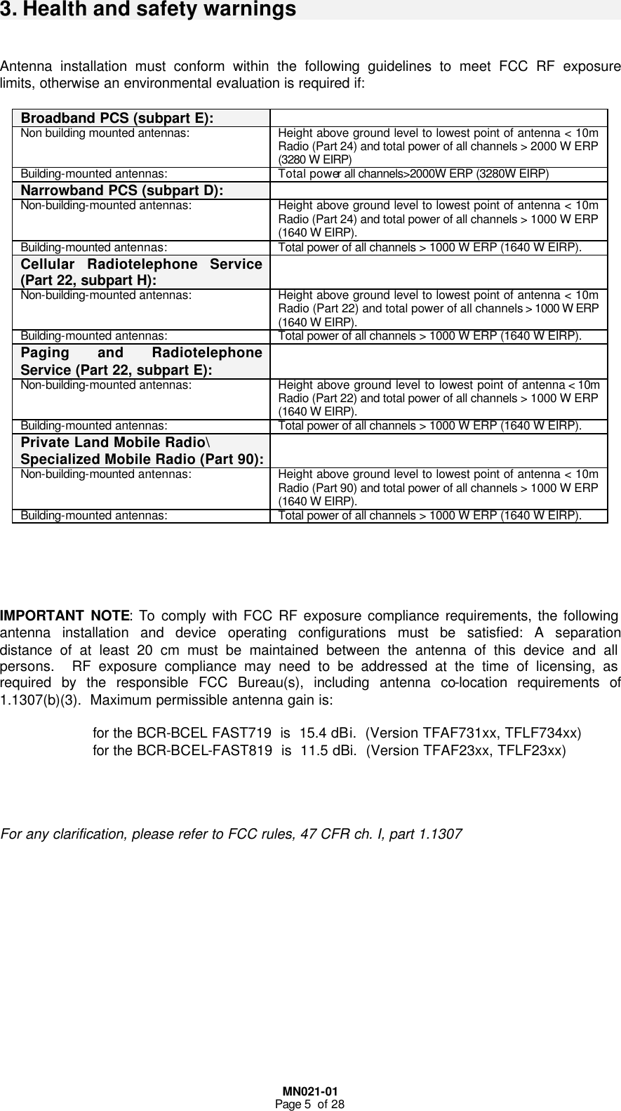  MN021-01 Page 5  of 28 3. Health and safety warnings   Antenna installation must conform within the following guidelines to meet FCC RF exposure limits, otherwise an environmental evaluation is required if:  Broadband PCS (subpart E):   Non building mounted antennas: Height above ground level to lowest point of antenna &lt; 10m Radio (Part 24) and total power of all channels &gt; 2000 W ERP (3280 W EIRP)  Building-mounted antennas: Total power all channels&gt;2000W ERP (3280W EIRP)  Narrowband PCS (subpart D):   Non-building-mounted antennas: Height above ground level to lowest point of antenna &lt; 10m Radio (Part 24) and total power of all channels &gt; 1000 W ERP (1640 W EIRP). Building-mounted antennas: Total power of all channels &gt; 1000 W ERP (1640 W EIRP). Cellular Radiotelephone Service (Part 22, subpart H):  Non-building-mounted antennas: Height above ground level to lowest point of antenna &lt; 10m Radio (Part 22) and total power of all channels &gt; 1000 W ERP (1640 W EIRP). Building-mounted antennas: Total power of all channels &gt; 1000 W ERP (1640 W EIRP). Paging and Radiotelephone Service (Part 22, subpart E):  Non-building-mounted antennas: Height above ground level to lowest point of antenna &lt; 10m Radio (Part 22) and total power of all channels &gt; 1000 W ERP (1640 W EIRP). Building-mounted antennas: Total power of all channels &gt; 1000 W ERP (1640 W EIRP). Private Land Mobile Radio\ Specialized Mobile Radio (Part 90):      Non-building-mounted antennas: Height above ground level to lowest point of antenna &lt; 10m Radio (Part 90) and total power of all channels &gt; 1000 W ERP (1640 W EIRP). Building-mounted antennas: Total power of all channels &gt; 1000 W ERP (1640 W EIRP).      IMPORTANT NOTE: To comply with FCC RF exposure compliance requirements, the following antenna installation and device operating configurations must be satisfied: A separation distance of at least 20 cm must be maintained between the antenna of this device and all persons.  RF exposure compliance may need to be addressed at the time of licensing, as required by the responsible FCC Bureau(s), including antenna co-location requirements of 1.1307(b)(3).  Maximum permissible antenna gain is:  for the BCR-BCEL FAST719  is  15.4 dBi.  (Version TFAF731xx, TFLF734xx) for the BCR-BCEL-FAST819  is  11.5 dBi.  (Version TFAF23xx, TFLF23xx)     For any clarification, please refer to FCC rules, 47 CFR ch. I, part 1.1307  