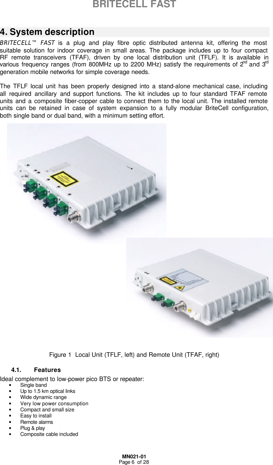  MN021-01 Page 6  of 28  BRITECELL FAST   4. System description BRITECELL™ FAST  is a plug and play fibre optic distributed antenna kit, offering the most suitable solution for indoor coverage in small areas. The package includes up to four compact RF remote transceivers (TFAF), driven by one local distribution unit (TFLF). It is available in various frequency ranges (from 800MHz up to 2200 MHz) satisfy the requirements of 2nd and 3rd generation mobile networks for simple coverage needs.  The TFLF local unit has been properly designed into a stand-alone mechanical case, including all required ancillary and support functions. The kit includes up to four standard TFAF remote units and a composite fiber-copper cable to connect them to the local unit. The installed remote units can be retained in case of system expansion to a fully modular BriteCell configuration, both single band or dual band, with a minimum setting effort.                                 Figure 1  Local Unit (TFLF, left) and Remote Unit (TFAF, right) 4.1. Features Ideal complement to low-power pico BTS or repeater: • Single band • Up to 1.5 km optical links • Wide dynamic range • Very low power consumption • Compact and small size • Easy to install • Remote alarms  • Plug &amp; play • Composite cable included 