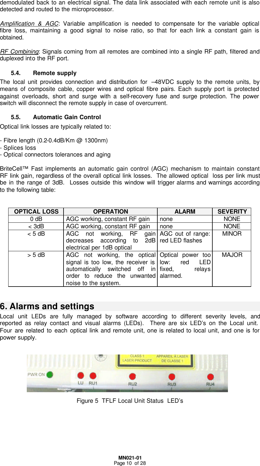  MN021-01 Page 10  of 28 demodulated back to an electrical signal. The data link associated with each remote unit is also detected and routed to the microprocessor.  Amplification &amp; AGC: Variable amplification is needed to compensate for the variable optical fibre loss, maintaining a good signal to noise ratio, so that for each link a constant gain is obtained.  RF Combining: Signals coming from all remotes are combined into a single RF path, filtered and duplexed into the RF port. 5.4. Remote supply The local unit provides connection and distribution for  –48VDC supply to the remote units, by means of composite cable, copper wires and optical fibre pairs. Each supply port is protected against overloads, short and surge with a self-recovery fuse and surge protection. The power switch will disconnect the remote supply in case of overcurrent. 5.5. Automatic Gain Control  Optical link losses are typically related to:  - Fibre length (0.2-0.4dB/Km @ 1300nm) - Splices loss - Optical connectors tolerances and aging  BriteCell™ Fast implements an automatic gain control (AGC) mechanism to maintain constant RF link gain, regardless of the overall optical link losses.  The allowed optical  loss per link must be in the range of 3dB.  Losses outside this window will trigger alarms and warnings according to the following table:   OPTICAL LOSS OPERATION ALARM SEVERITY 0 dB AGC working, constant RF gain  none NONE &lt; 3dB AGC working, constant RF gain none NONE &lt; 5 dB AGC not working, RF gain decreases according to 2dB electrical per 1dB optical  AGC out of range: red LED flashes  MINOR &gt; 5 dB AGC not working, the optical signal is too low, the receiver is automatically switched off in order to reduce the unwanted noise to the system. Optical power too low: red LED fixed, relays alarmed. MAJOR  6. Alarms and settings  Local unit LEDs are fully managed by software according to different severity levels, and reported as relay contact and visual alarms (LEDs).  There are six LED’s on the Local unit.  Four are related to each optical link and remote unit, one is related to local unit, and one is for power supply.         Figure 5  TFLF Local Unit Status  LED’s       