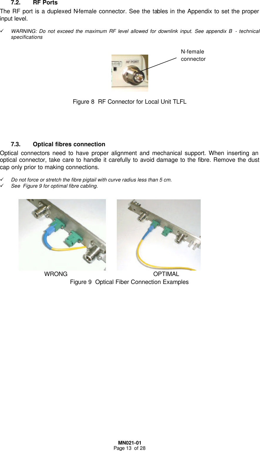  MN021-01 Page 13  of 28  7.2. RF Ports The RF port is a duplexed N-female connector. See the tables in the Appendix to set the proper input level.  ü WARNING: Do not exceed the maximum RF level allowed for downlink input. See appendix B  - technical specifications      Figure 8  RF Connector for Local Unit TLFL     7.3. Optical fibres connection Optical connectors need to have proper alignment and mechanical support. When inserting an optical connector, take care to handle it carefully to avoid damage to the fibre. Remove the dust cap only prior to making connections.  ü Do not force or stretch the fibre pigtail with curve radius less than 5 cm. ü See  Figure 9 for optimal fibre cabling.    Figure 9  Optical Fiber Connection Examples                         WRONG                                               OPTIMAL  N-female connector 