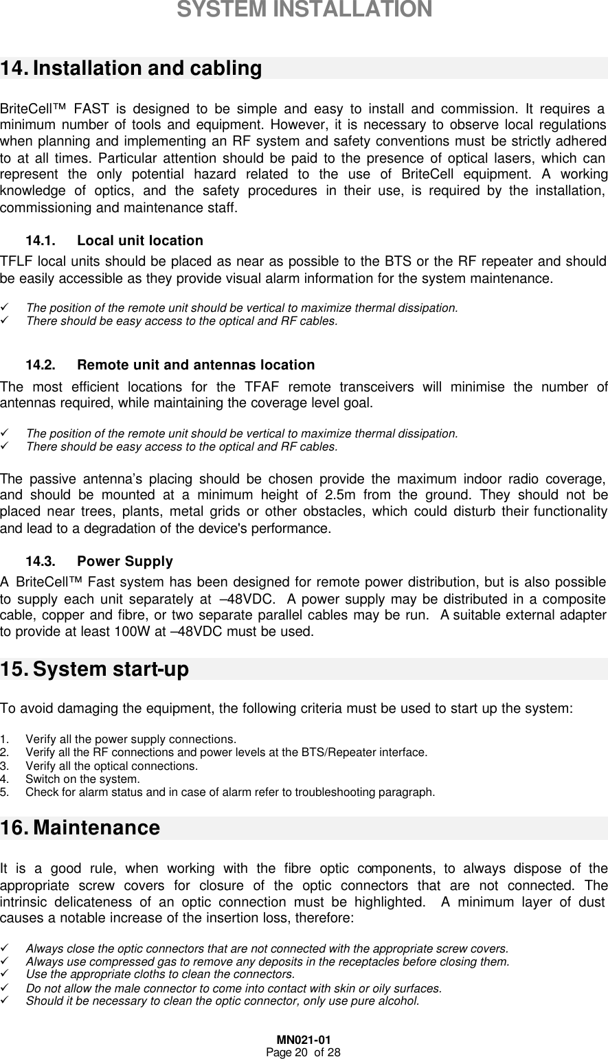  MN021-01 Page 20  of 28  SYSTEM INSTALLATION  14. Installation and cabling  BriteCell™  FAST is designed to be simple and easy to install and commission. It requires a minimum number of tools and equipment. However, it is necessary to observe local regulations when planning and implementing an RF system and safety conventions must be strictly adhered to at all times. Particular attention should be paid to the presence of optical lasers, which can represent the only potential hazard related to the use of BriteCell equipment. A working knowledge of optics, and the safety procedures in their use, is required by the installation, commissioning and maintenance staff.  14.1. Local unit location TFLF local units should be placed as near as possible to the BTS or the RF repeater and should be easily accessible as they provide visual alarm information for the system maintenance.  ü The position of the remote unit should be vertical to maximize thermal dissipation. ü There should be easy access to the optical and RF cables.   14.2. Remote unit and antennas location The most efficient locations for the TFAF remote transceivers will minimise the number of antennas required, while maintaining the coverage level goal.  ü The position of the remote unit should be vertical to maximize thermal dissipation. ü There should be easy access to the optical and RF cables.   The  passive antenna’s placing should be chosen provide the maximum indoor radio coverage, and should be mounted at a minimum height of 2.5m from the ground. They should not be placed near trees, plants, metal grids or other obstacles, which could disturb their functionality and lead to a degradation of the device&apos;s performance. 14.3. Power Supply A BriteCell™ Fast system has been designed for remote power distribution, but is also possible to supply each unit separately at –48VDC.  A power supply may be distributed in a composite cable, copper and fibre, or two separate parallel cables may be run.  A suitable external adapter to provide at least 100W at –48VDC must be used. 15. System start-up  To avoid damaging the equipment, the following criteria must be used to start up the system:  1. Verify all the power supply connections. 2. Verify all the RF connections and power levels at the BTS/Repeater interface. 3. Verify all the optical connections. 4. Switch on the system. 5. Check for alarm status and in case of alarm refer to troubleshooting paragraph. 16. Maintenance  It is a good rule, when working with the fibre optic components, to always dispose of the appropriate screw covers for closure of the optic connectors that are not connected. The intrinsic delicateness of an optic connection must be highlighted.  A minimum layer of dust causes a notable increase of the insertion loss, therefore:  ü Always close the optic connectors that are not connected with the appropriate screw covers. ü Always use compressed gas to remove any deposits in the receptacles before closing them. ü Use the appropriate cloths to clean the connectors. ü Do not allow the male connector to come into contact with skin or oily surfaces. ü Should it be necessary to clean the optic connector, only use pure alcohol. 