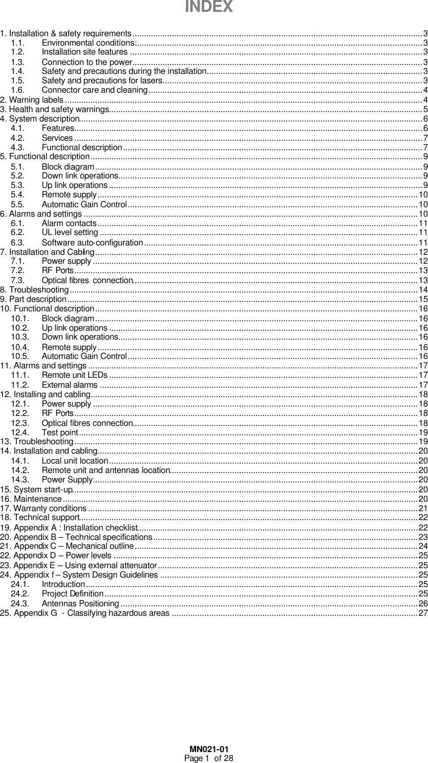  MN021-01 Page 1  of 28  INDEX  1. Installation &amp; safety requirements.............................................................................................................................3 1.1. Environmental conditions:...........................................................................................................................3 1.2. Installation site features ..............................................................................................................................3 1.3. Connection to the power.............................................................................................................................3 1.4. Safety and precautions during the installation.............................................................................................3 1.5. Safety and precautions for lasers................................................................................................................3 1.6. Connector care and cleaning......................................................................................................................4 2. Warning labels ..........................................................................................................................................................4 3. Health and safety warnings.......................................................................................................................................5 4. System description....................................................................................................................................................6 4.1. Features......................................................................................................................................................6 4.2. Services ......................................................................................................................................................7 4.3. Functional description.................................................................................................................................7 5. Functional description...............................................................................................................................................9 5.1. Block diagram.............................................................................................................................................9 5.2. Down link operations...................................................................................................................................9 5.3. Up link operations .......................................................................................................................................9 5.4. Remote supply..........................................................................................................................................10 5.5. Automatic Gain Control.............................................................................................................................10 6. Alarms and settings ................................................................................................................................................10 6.1. Alarm contacts..........................................................................................................................................11 6.2. UL level setting .........................................................................................................................................11 6.3. Software auto-configuration......................................................................................................................11 7. Installation and Cabling...........................................................................................................................................12 7.1. Power supply ............................................................................................................................................12 7.2. RF Ports....................................................................................................................................................13 7.3. Optical fibres  connection...........................................................................................................................13 8. Troubleshooting......................................................................................................................................................14 9. Part description.......................................................................................................................................................15 10. Functional description...........................................................................................................................................16 10.1. Block diagram...........................................................................................................................................16 10.2. Up link operations .....................................................................................................................................16 10.3. Down link operations.................................................................................................................................16 10.4. Remote supply..........................................................................................................................................16 10.5. Automatic Gain Control.............................................................................................................................16 11. Alarms and settings ..............................................................................................................................................17 11.1. Remote unit LEDs .....................................................................................................................................17 11.2. External alarms .........................................................................................................................................17 12. Installing and cabling.............................................................................................................................................18 12.1. Power supply ............................................................................................................................................18 12.2. RF Ports....................................................................................................................................................18 12.3. Optical fibres connection...........................................................................................................................18 12.4. Test point..................................................................................................................................................19 13. Troubleshooting....................................................................................................................................................19 14. Installation and cabling..........................................................................................................................................20 14.1. Local unit location.....................................................................................................................................20 14.2. Remote unit and antennas location...........................................................................................................20 14.3. Power Supply............................................................................................................................................20 15. System start-up.....................................................................................................................................................20 16. Maintenance.........................................................................................................................................................20 17. Warranty conditions ..............................................................................................................................................21 18. Technical support..................................................................................................................................................22 19. Appendix A : Installation checklist.........................................................................................................................22 20. Appendix B – Technical specifications..................................................................................................................23 21. Appendix C – Mechanical outline..........................................................................................................................24 22. Appendix D – Power levels ...................................................................................................................................25 23. Appendix E – Using external attenuator................................................................................................................25 24. Appendix f – System Design Guidelines ...............................................................................................................25 24.1. Introduction...............................................................................................................................................25 24.2. Project Definition.......................................................................................................................................25 24.3. Antennas Positioning ................................................................................................................................26 25. Appendix G  - Classifying hazardous areas ..........................................................................................................27       