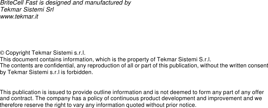                                              BriteCell Fast is designed and manufactured by Tekmar Sistemi Srl www.tekmar.it      Copyright Tekmar Sistemi s.r.l. This document contains information, which is the property of Tekmar Sistemi S.r.l. The contents are confidential, any reproduction of all or part of this publication, without the written consent by Tekmar Sistemi s.r.l is forbidden.   This publication is issued to provide outline information and is not deemed to form any part of any offer and contract. The company has a policy of continuous product development and improvement and we therefore reserve the right to vary any information quoted without prior notice.    