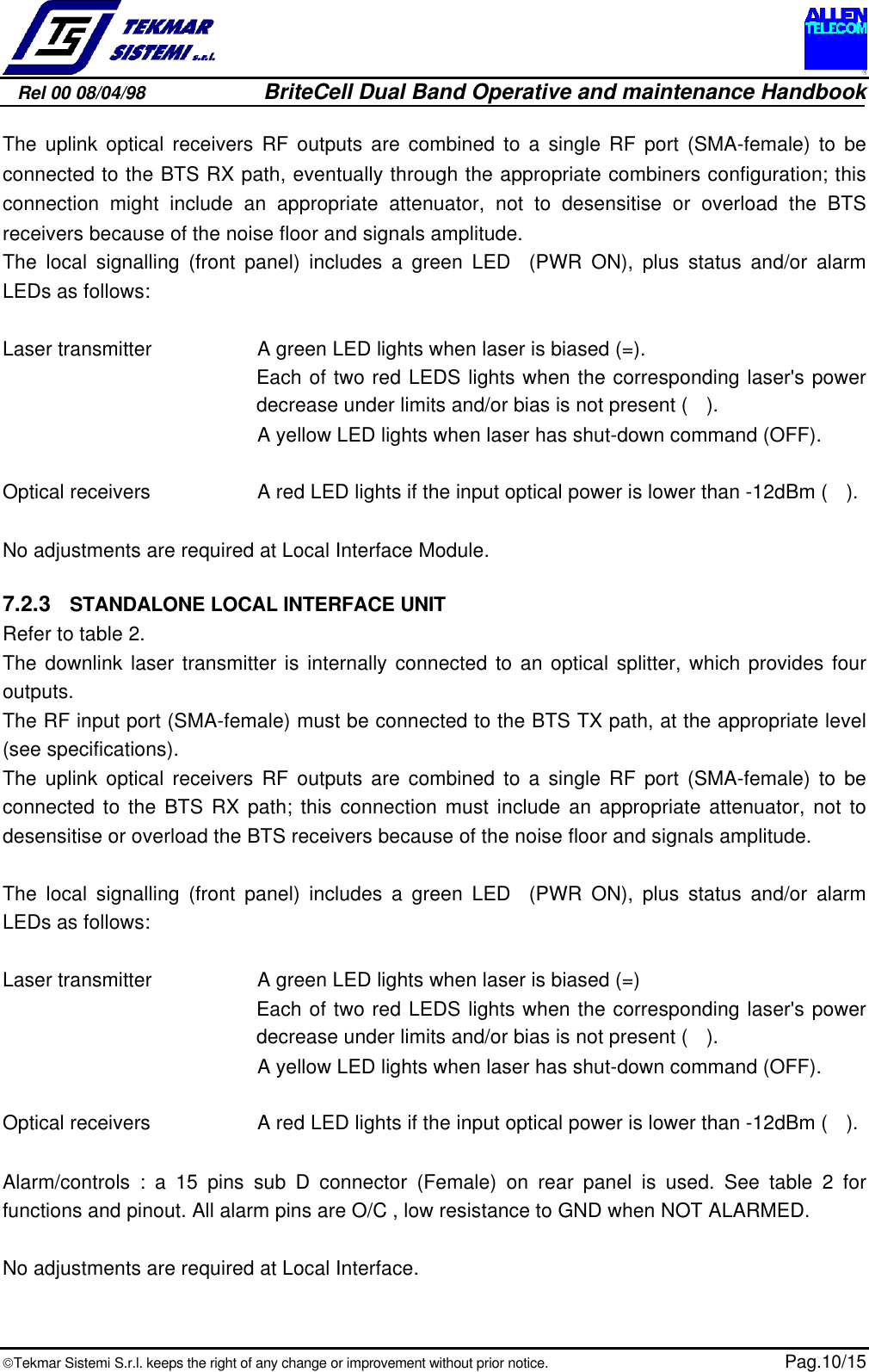 Rel 00 08/04/98                         BriteCell Dual Band Operative and maintenance HandbookTekmar Sistemi S.r.l. keeps the right of any change or improvement without prior notice.  Pag.10/15The uplink optical receivers RF outputs are combined to a single RF port (SMA-female) to beconnected to the BTS RX path, eventually through the appropriate combiners configuration; thisconnection might include an appropriate attenuator, not to desensitise or overload the BTSreceivers because of the noise floor and signals amplitude.The local signalling (front panel) includes a green LED  (PWR ON), plus status and/or alarmLEDs as follows:Laser transmitter A green LED lights when laser is biased (=).Each of two red LEDS lights when the corresponding laser&apos;s powerdecrease under limits and/or bias is not present (  ).A yellow LED lights when laser has shut-down command (OFF).Optical receivers A red LED lights if the input optical power is lower than -12dBm ( ).No adjustments are required at Local Interface Module.7.2.3  STANDALONE LOCAL INTERFACE UNITRefer to table 2.The downlink laser transmitter is internally connected to an optical splitter, which provides fouroutputs.The RF input port (SMA-female) must be connected to the BTS TX path, at the appropriate level(see specifications).The uplink optical receivers RF outputs are combined to a single RF port (SMA-female) to beconnected to the BTS RX path; this connection must include an appropriate attenuator, not todesensitise or overload the BTS receivers because of the noise floor and signals amplitude.The local signalling (front panel) includes a green LED  (PWR ON), plus status and/or alarmLEDs as follows:Laser transmitter A green LED lights when laser is biased (=)Each of two red LEDS lights when the corresponding laser&apos;s powerdecrease under limits and/or bias is not present ( ).A yellow LED lights when laser has shut-down command (OFF).Optical receivers A red LED lights if the input optical power is lower than -12dBm ( ).Alarm/controls : a 15 pins sub D connector (Female) on rear panel is used. See table 2 forfunctions and pinout. All alarm pins are O/C , low resistance to GND when NOT ALARMED.No adjustments are required at Local Interface.