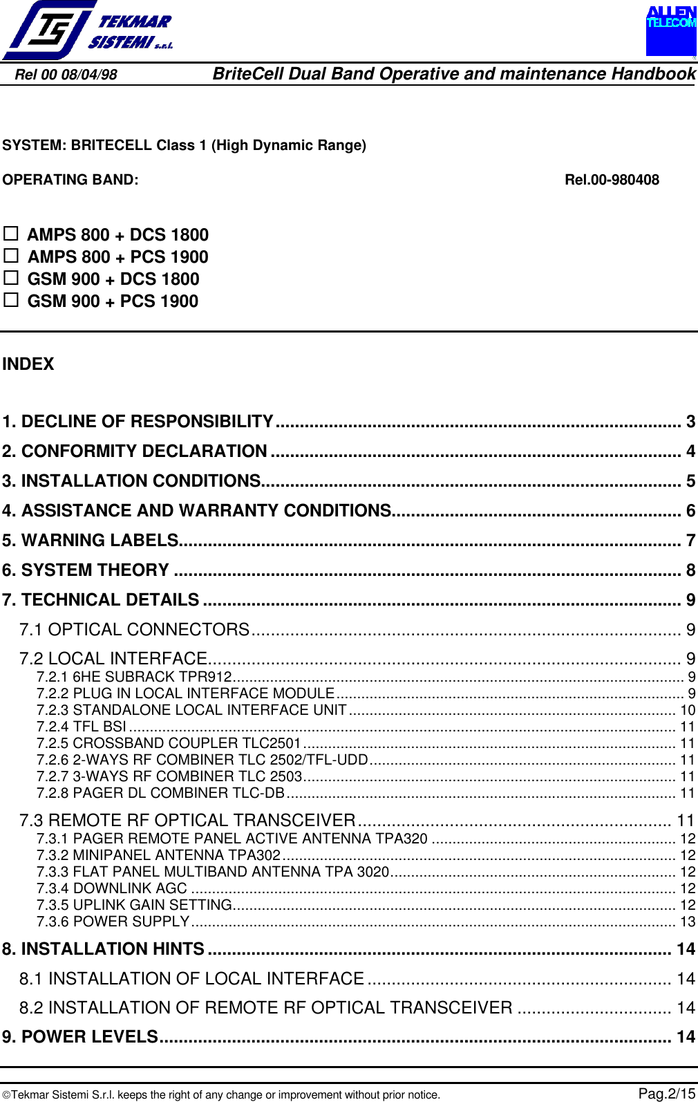 Rel 00 08/04/98                         BriteCell Dual Band Operative and maintenance HandbookTekmar Sistemi S.r.l. keeps the right of any change or improvement without prior notice.  Pag.2/15SYSTEM: BRITECELL Class 1 (High Dynamic Range)OPERATING BAND:  Rel.00-980408¨  AMPS 800 + DCS 1800¨  AMPS 800 + PCS 1900¨  GSM 900 + DCS 1800¨  GSM 900 + PCS 1900INDEX1. DECLINE OF RESPONSIBILITY.................................................................................... 32. CONFORMITY DECLARATION ..................................................................................... 43. INSTALLATION CONDITIONS....................................................................................... 54. ASSISTANCE AND WARRANTY CONDITIONS............................................................ 65. WARNING LABELS........................................................................................................ 76. SYSTEM THEORY ......................................................................................................... 87. TECHNICAL DETAILS ................................................................................................... 97.1 OPTICAL CONNECTORS......................................................................................... 97.2 LOCAL INTERFACE.................................................................................................. 97.2.1 6HE SUBRACK TPR912............................................................................................................. 97.2.2 PLUG IN LOCAL INTERFACE MODULE.................................................................................... 97.2.3 STANDALONE LOCAL INTERFACE UNIT............................................................................... 107.2.4 TFL BSI .................................................................................................................................... 117.2.5 CROSSBAND COUPLER TLC2501.......................................................................................... 117.2.6 2-WAYS RF COMBINER TLC 2502/TFL-UDD.......................................................................... 117.2.7 3-WAYS RF COMBINER TLC 2503.......................................................................................... 117.2.8 PAGER DL COMBINER TLC-DB.............................................................................................. 117.3 REMOTE RF OPTICAL TRANSCEIVER................................................................. 117.3.1 PAGER REMOTE PANEL ACTIVE ANTENNA TPA320 ........................................................... 127.3.2 MINIPANEL ANTENNA TPA302............................................................................................... 127.3.3 FLAT PANEL MULTIBAND ANTENNA TPA 3020..................................................................... 127.3.4 DOWNLINK AGC ..................................................................................................................... 127.3.5 UPLINK GAIN SETTING........................................................................................................... 127.3.6 POWER SUPPLY..................................................................................................................... 138. INSTALLATION HINTS ................................................................................................ 148.1 INSTALLATION OF LOCAL INTERFACE ............................................................... 148.2 INSTALLATION OF REMOTE RF OPTICAL TRANSCEIVER ................................ 149. POWER LEVELS.......................................................................................................... 14