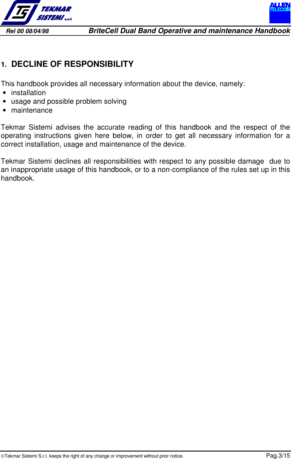 Rel 00 08/04/98                         BriteCell Dual Band Operative and maintenance HandbookTekmar Sistemi S.r.l. keeps the right of any change or improvement without prior notice.  Pag.3/151. DECLINE OF RESPONSIBILITYThis handbook provides all necessary information about the device, namely:• installation• usage and possible problem solving• maintenanceTekmar Sistemi advises the accurate reading of this handbook and the respect of theoperating instructions given here below, in order to get all necessary information for acorrect installation, usage and maintenance of the device.Tekmar Sistemi declines all responsibilities with respect to any possible damage  due toan inappropriate usage of this handbook, or to a non-compliance of the rules set up in thishandbook.