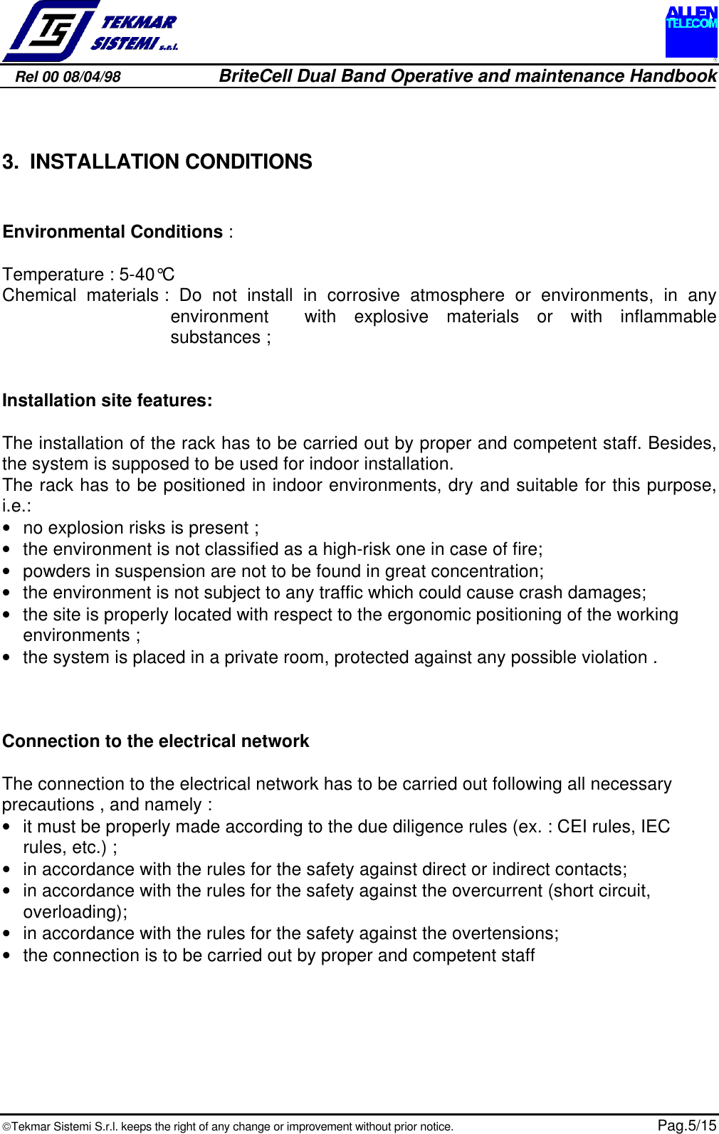 Rel 00 08/04/98                         BriteCell Dual Band Operative and maintenance HandbookTekmar Sistemi S.r.l. keeps the right of any change or improvement without prior notice.  Pag.5/153. INSTALLATION CONDITIONSEnvironmental Conditions :Temperature : 5-40°CChemical materials : Do not install in corrosive atmosphere or environments, in anyenvironment  with explosive materials or with inflammablesubstances ;Installation site features:The installation of the rack has to be carried out by proper and competent staff. Besides,the system is supposed to be used for indoor installation.The rack has to be positioned in indoor environments, dry and suitable for this purpose,i.e.:• no explosion risks is present ;• the environment is not classified as a high-risk one in case of fire;• powders in suspension are not to be found in great concentration;• the environment is not subject to any traffic which could cause crash damages;• the site is properly located with respect to the ergonomic positioning of the workingenvironments ;• the system is placed in a private room, protected against any possible violation .Connection to the electrical networkThe connection to the electrical network has to be carried out following all necessaryprecautions , and namely :• it must be properly made according to the due diligence rules (ex. : CEI rules, IECrules, etc.) ;• in accordance with the rules for the safety against direct or indirect contacts;• in accordance with the rules for the safety against the overcurrent (short circuit,overloading);• in accordance with the rules for the safety against the overtensions;• the connection is to be carried out by proper and competent staff