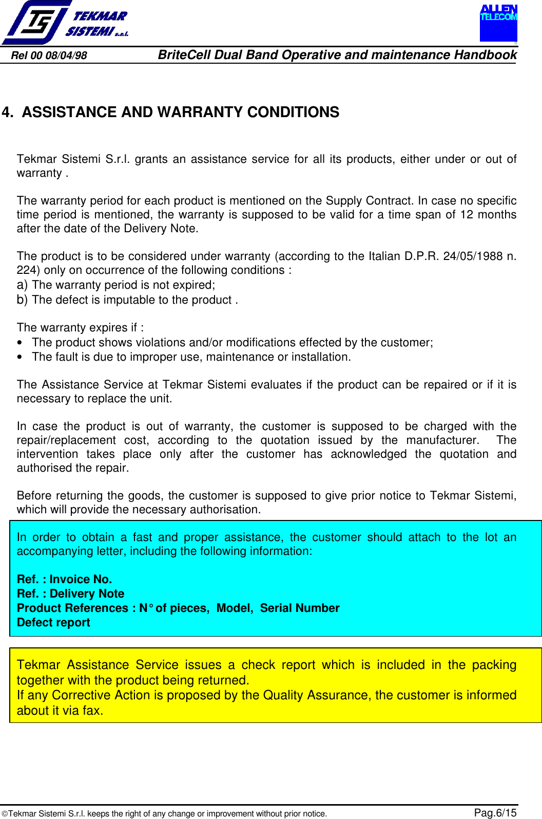 Rel 00 08/04/98                         BriteCell Dual Band Operative and maintenance HandbookTekmar Sistemi S.r.l. keeps the right of any change or improvement without prior notice.  Pag.6/15 4. ASSISTANCE AND WARRANTY CONDITIONSTekmar Sistemi S.r.l. grants an assistance service for all its products, either under or out ofwarranty .The warranty period for each product is mentioned on the Supply Contract. In case no specifictime period is mentioned, the warranty is supposed to be valid for a time span of 12 monthsafter the date of the Delivery Note.The product is to be considered under warranty (according to the Italian D.P.R. 24/05/1988 n.224) only on occurrence of the following conditions :a)  The warranty period is not expired;b)  The defect is imputable to the product .The warranty expires if :• The product shows violations and/or modifications effected by the customer;• The fault is due to improper use, maintenance or installation.The Assistance Service at Tekmar Sistemi evaluates if the product can be repaired or if it isnecessary to replace the unit.In case the product is out of warranty, the customer is supposed to be charged with therepair/replacement cost, according to the quotation issued by the manufacturer.  Theintervention takes place only after the customer has acknowledged the quotation andauthorised the repair.Before returning the goods, the customer is supposed to give prior notice to Tekmar Sistemi,which will provide the necessary authorisation.In order to obtain a fast and proper assistance, the customer should attach to the lot anaccompanying letter, including the following information:Ref. : Invoice No.Ref. : Delivery NoteProduct References : N° of pieces,  Model,  Serial NumberDefect report  Tekmar Assistance Service issues a check report which is included in the packingtogether with the product being returned.If any Corrective Action is proposed by the Quality Assurance, the customer is informedabout it via fax.