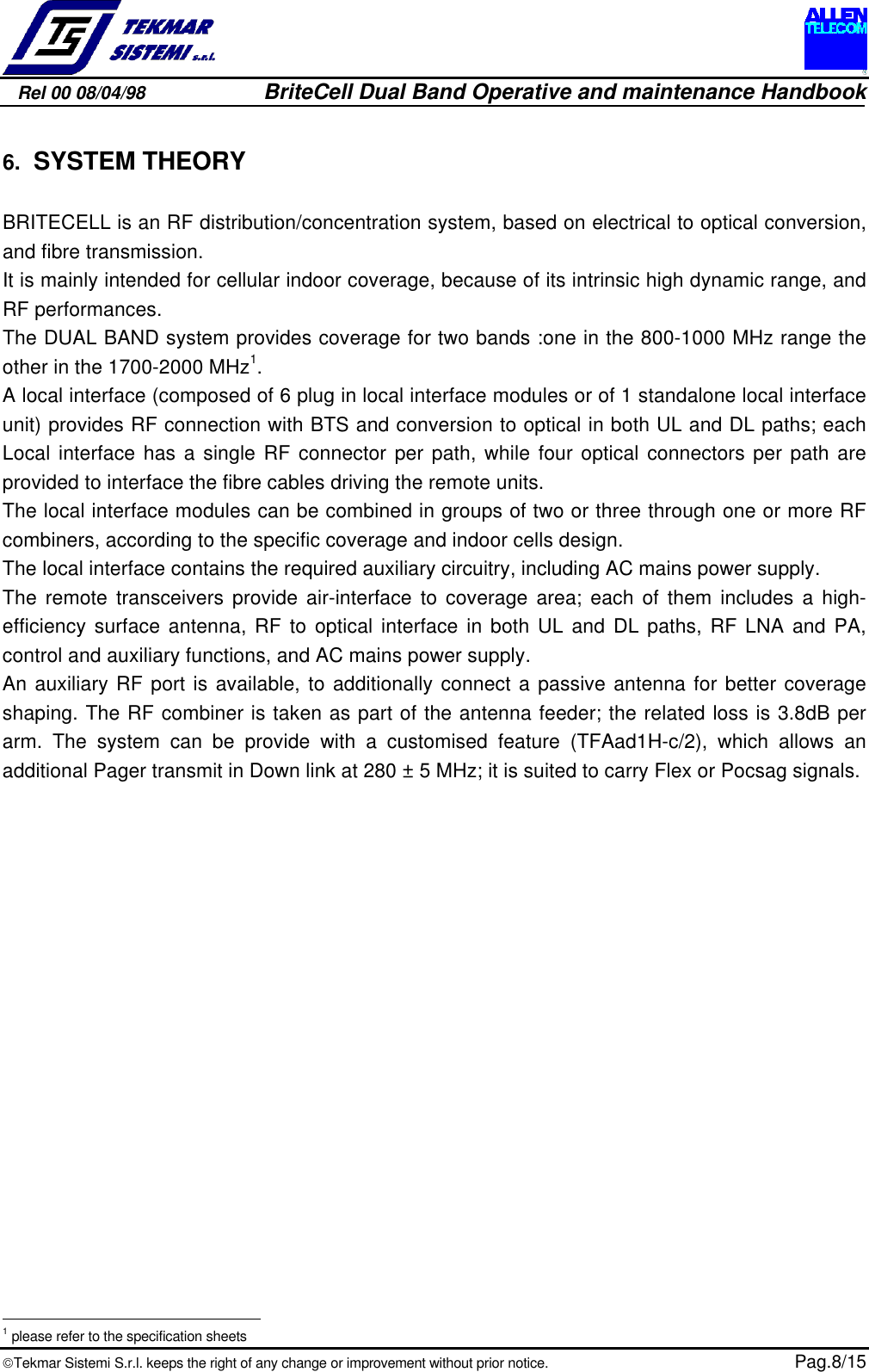 Rel 00 08/04/98                         BriteCell Dual Band Operative and maintenance HandbookTekmar Sistemi S.r.l. keeps the right of any change or improvement without prior notice.  Pag.8/156. SYSTEM THEORYBRITECELL is an RF distribution/concentration system, based on electrical to optical conversion,and fibre transmission.It is mainly intended for cellular indoor coverage, because of its intrinsic high dynamic range, andRF performances.The DUAL BAND system provides coverage for two bands :one in the 800-1000 MHz range theother in the 1700-2000 MHz1.A local interface (composed of 6 plug in local interface modules or of 1 standalone local interfaceunit) provides RF connection with BTS and conversion to optical in both UL and DL paths; eachLocal interface has a single RF connector per path, while four optical connectors per path areprovided to interface the fibre cables driving the remote units.The local interface modules can be combined in groups of two or three through one or more RFcombiners, according to the specific coverage and indoor cells design.The local interface contains the required auxiliary circuitry, including AC mains power supply.The remote transceivers provide air-interface to coverage area; each of them includes a high-efficiency surface antenna, RF to optical interface in both UL and DL paths, RF LNA and PA,control and auxiliary functions, and AC mains power supply.An auxiliary RF port is available, to additionally connect a passive antenna for better coverageshaping. The RF combiner is taken as part of the antenna feeder; the related loss is 3.8dB perarm. The system can be provide with a customised feature (TFAad1H-c/2), which allows anadditional Pager transmit in Down link at 280 ± 5 MHz; it is suited to carry Flex or Pocsag signals.                                                       1 please refer to the specification sheets