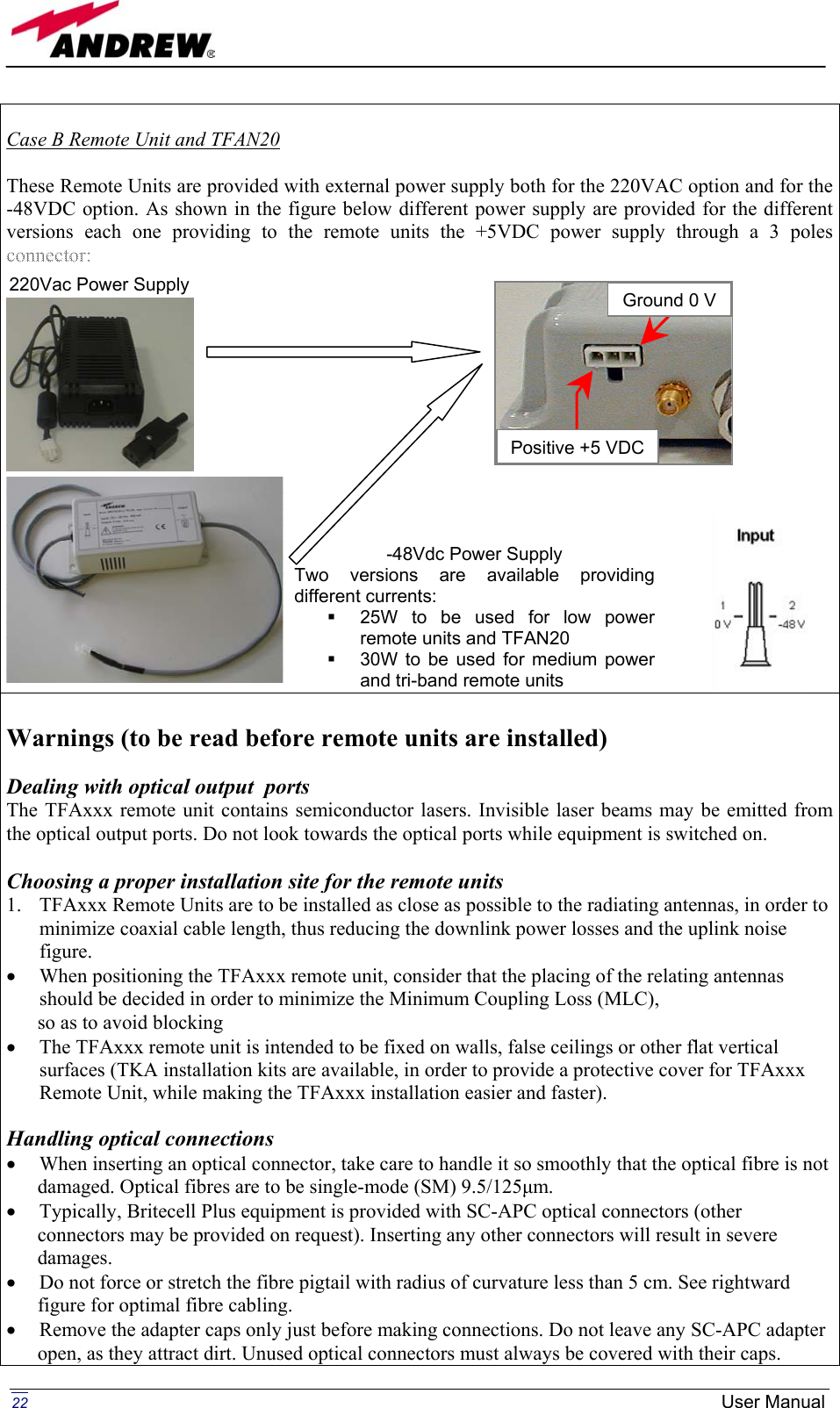   Case B Remote Unit and TFAN20  These Remote Units are provided with external power supply both for the 220VAC option and for the -48VDC option. As shown in the figure below different power supply are provided for the different versions each one providing to the remote units the +5VDC power supply through a 3 poles connector:                    Warnings (to be read before remote units are installed)  Dealing with optical output  ports The TFAxxx remote unit contains semiconductor lasers. Invisible laser beams may be emitted from the optical output ports. Do not look towards the optical ports while equipment is switched on.  Choosing a proper installation site for the remote units  1.  TFAxxx Remote Units are to be installed as close as possible to the radiating antennas, in order to minimize coaxial cable length, thus reducing the downlink power losses and the uplink noise figure.  •  When positioning the TFAxxx remote unit, consider that the placing of the relating antennas should be decided in order to minimize the Minimum Coupling Loss (MLC), so as to avoid blocking  •  The TFAxxx remote unit is intended to be fixed on walls, false ceilings or other flat vertical surfaces (TKA installation kits are available, in order to provide a protective cover for TFAxxx Remote Unit, while making the TFAxxx installation easier and faster).  Handling optical connections •  When inserting an optical connector, take care to handle it so smoothly that the optical fibre is not damaged. Optical fibres are to be single-mode (SM) 9.5/125µm. •  Typically, Britecell Plus equipment is provided with SC-APC optical connectors (other connectors may be provided on request). Inserting any other connectors will result in severe damages. •  Do not force or stretch the fibre pigtail with radius of curvature less than 5 cm. See rightward figure for optimal fibre cabling. •  Remove the adapter caps only just before making connections. Do not leave any SC-APC adapter open, as they attract dirt. Unused optical connectors must always be covered with their caps. -48Vdc Power Supply Two versions are available providingdifferent currents:   25W to be used for low powerremote units and TFAN20   30W to be used for medium powerand tri-band remote units 220Vac Power Supply Positive +5 VDCGround 0 V  22  User Manual