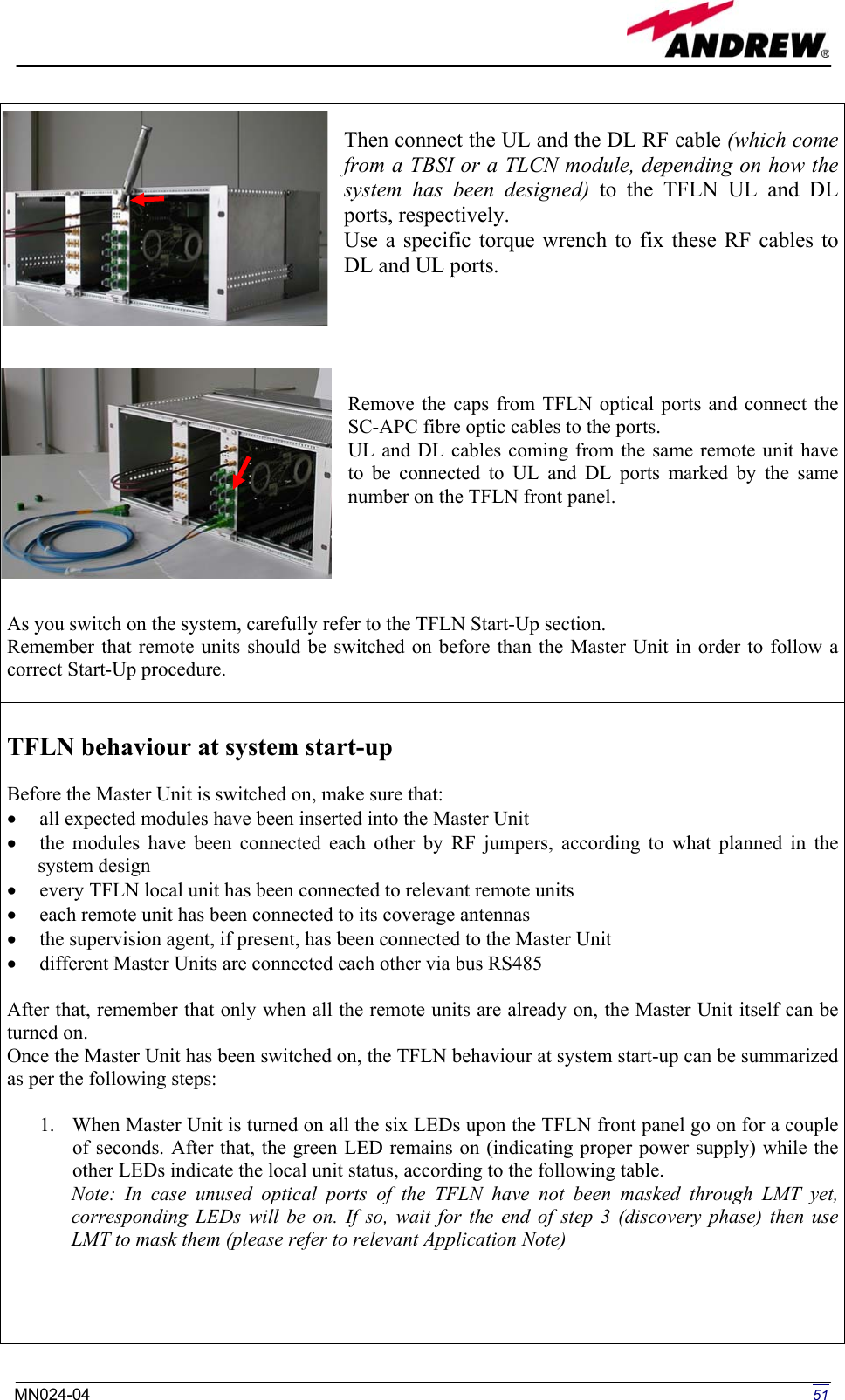   Then connect the UL and the DL RF cable (which come from a TBSI or a TLCN module, depending on how the system has been designed) to the TFLN UL and DL ports, respectively.  Use a specific torque wrench to fix these RF cables to DL and UL ports.      Remove the caps from TFLN optical ports and connect the SC-APC fibre optic cables to the ports. UL and DL cables coming from the same remote unit have to be connected to UL and DL ports marked by the same number on the TFLN front panel.       As you switch on the system, carefully refer to the TFLN Start-Up section.  Remember that remote units should be switched on before than the Master Unit in order to follow a correct Start-Up procedure.   TFLN behaviour at system start-up  Before the Master Unit is switched on, make sure that: •  all expected modules have been inserted into the Master Unit •  the modules have been connected each other by RF jumpers, according to what planned in the system design •  every TFLN local unit has been connected to relevant remote units •  each remote unit has been connected to its coverage antennas •  the supervision agent, if present, has been connected to the Master Unit •  different Master Units are connected each other via bus RS485  After that, remember that only when all the remote units are already on, the Master Unit itself can be turned on. Once the Master Unit has been switched on, the TFLN behaviour at system start-up can be summarized as per the following steps:  1.  When Master Unit is turned on all the six LEDs upon the TFLN front panel go on for a couple of seconds. After that, the green LED remains on (indicating proper power supply) while the other LEDs indicate the local unit status, according to the following table. Note: In case unused optical ports of the TFLN have not been masked through LMT yet, corresponding LEDs will be on. If so, wait for the end of step 3 (discovery phase) then use  LMT to mask them (please refer to relevant Application Note)      51MN024-04  