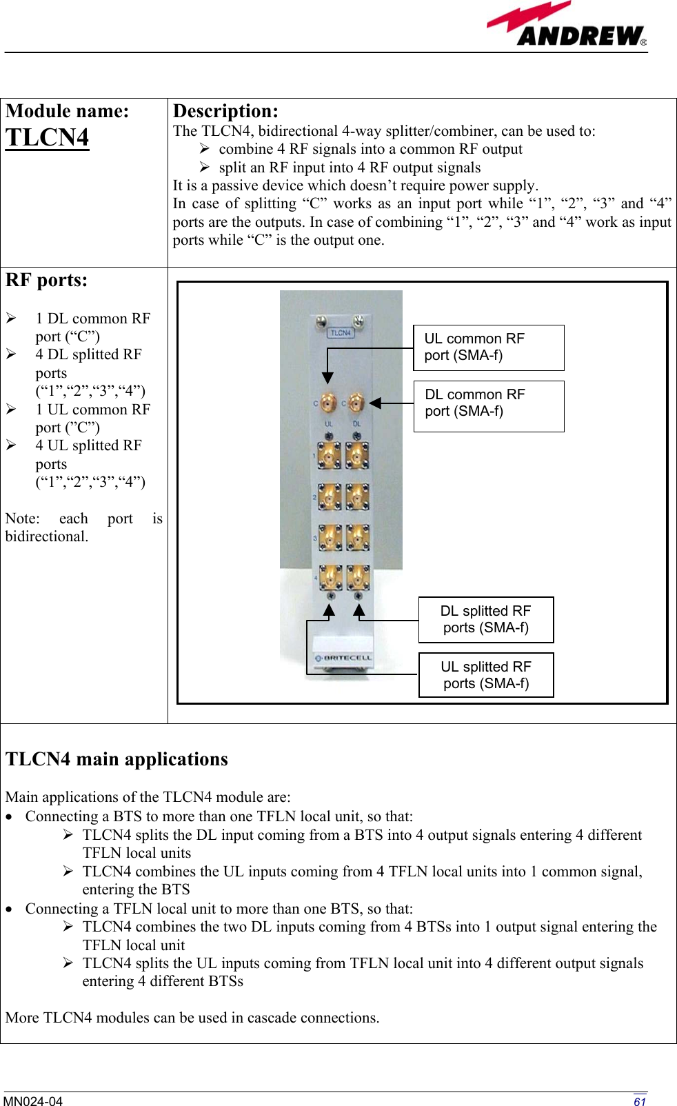   Module name:  TLCN4   Description: The TLCN4, bidirectional 4-way splitter/combiner, can be used to:  combine 4 RF signals into a common RF output  split an RF input into 4 RF output signals It is a passive device which doesn’t require power supply. In case of splitting “C” works as an input port while “1”, “2”, “3” and “4” ports are the outputs. In case of combining “1”, “2”, “3” and “4” work as input ports while “C” is the output one.  RF ports:    1 DL common RF port (“C”)    4 DL splitted RF ports (“1”,“2”,“3”,“4”)   1 UL common RF port (”C”)   4 UL splitted RF ports (“1”,“2”,“3”,“4”)  Note: each port is bidirectional.    TLCN4 main applications  Main applications of the TLCN4 module are: •  Connecting a BTS to more than one TFLN local unit, so that:  TLCN4 splits the DL input coming from a BTS into 4 output signals entering 4 different TFLN local units  TLCN4 combines the UL inputs coming from 4 TFLN local units into 1 common signal, entering the BTS •  Connecting a TFLN local unit to more than one BTS, so that:  TLCN4 combines the two DL inputs coming from 4 BTSs into 1 output signal entering the TFLN local unit  TLCN4 splits the UL inputs coming from TFLN local unit into 4 different output signals entering 4 different BTSs  More TLCN4 modules can be used in cascade connections.  A-f) -f) UL splitted RF ports (SMA-f) DL splitted RF ports (SMA-f) UL common RF port (SMDL common RF port (SMA  61MN024-04  