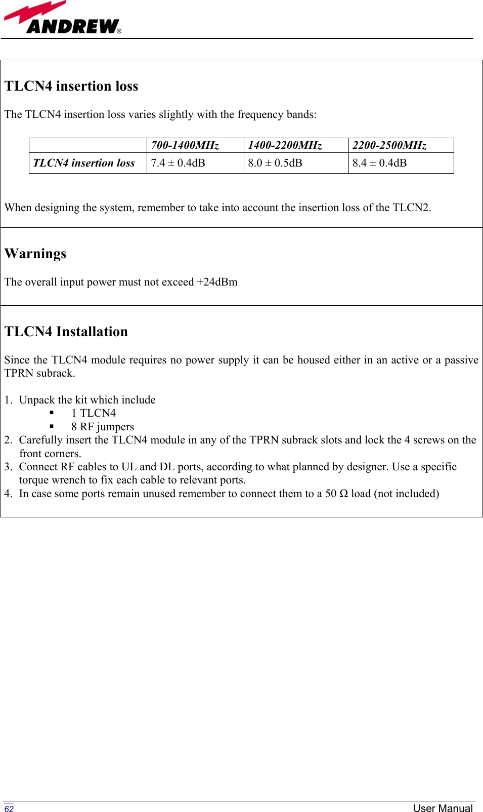   TLCN4 insertion loss   The TLCN4 insertion loss varies slightly with the frequency bands:    When designing the system, remember to take into account the insertion loss of the TLCN2.   700-1400MHz  1400-2200MHz  2200-2500MHz TLCN4 insertion loss  7.4 ± 0.4dB  8.0 ± 0.5dB  8.4 ± 0.4dB  Warnings  The overall input power must not exceed +24dBm   TLCN4 Installation  Since the TLCN4 module requires no power supply it can be housed either in an active or a passive TPRN subrack.  1.  Unpack the kit which include   1 TLCN4   8 RF jumpers 2.  Carefully insert the TLCN4 module in any of the TPRN subrack slots and lock the 4 screws on the front corners. 3.  Connect RF cables to UL and DL ports, according to what planned by designer. Use a specific torque wrench to fix each cable to relevant ports. 4.  In case some ports remain unused remember to connect them to a 50 Ω load (not included)                         62  User Manual