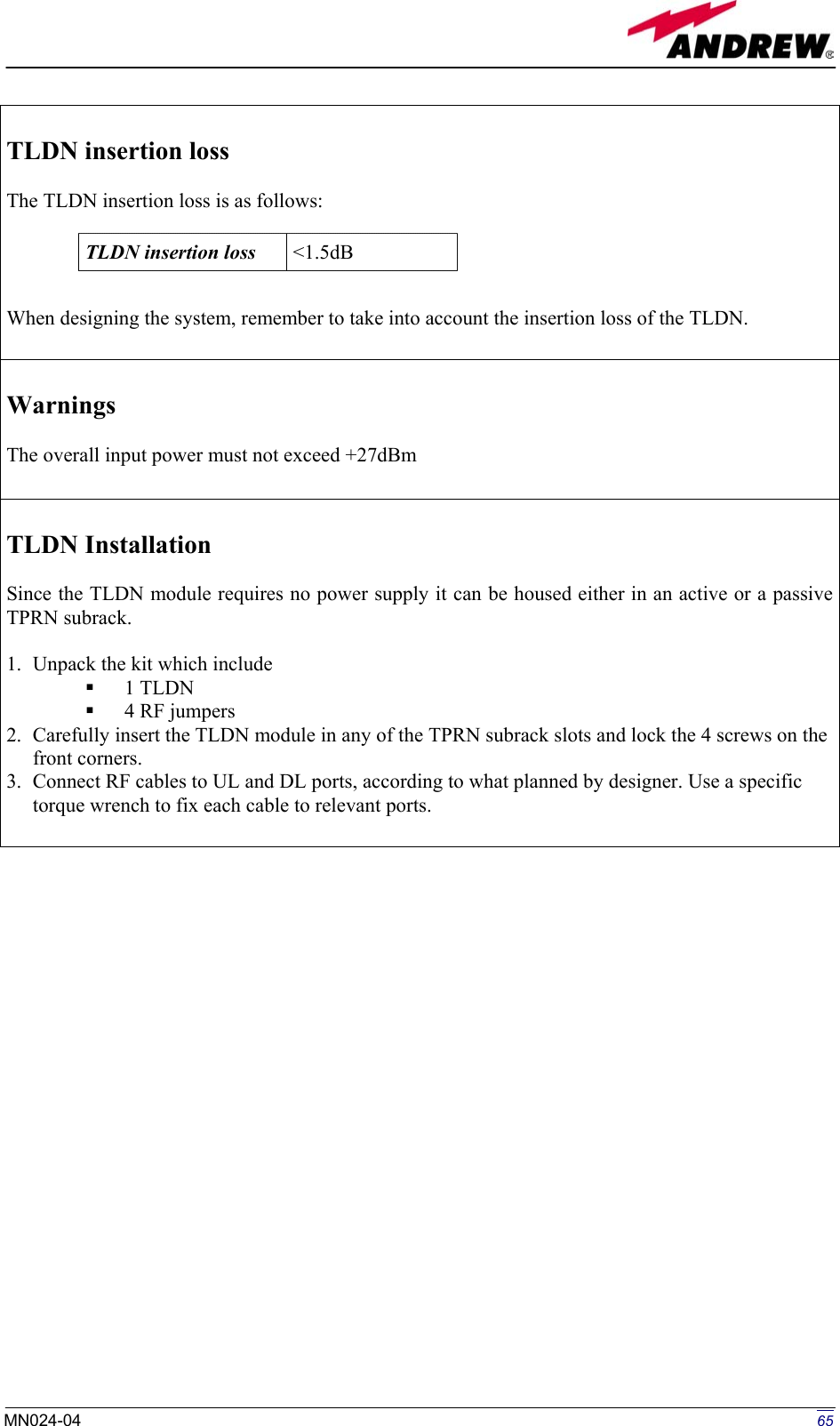   TLDN insertion loss   The TLDN insertion loss is as follows:     When designing the system, remember to take into account the insertion loss of the TLDN.  TLDN insertion loss  &lt;1.5dB  Warnings  The overall input power must not exceed +27dBm   TLDN Installation  Since the TLDN module requires no power supply it can be housed either in an active or a passive TPRN subrack.  1.  Unpack the kit which include   1 TLDN   4 RF jumpers 2.  Carefully insert the TLDN module in any of the TPRN subrack slots and lock the 4 screws on the front corners. 3.  Connect RF cables to UL and DL ports, according to what planned by designer. Use a specific torque wrench to fix each cable to relevant ports.                            65MN024-04  