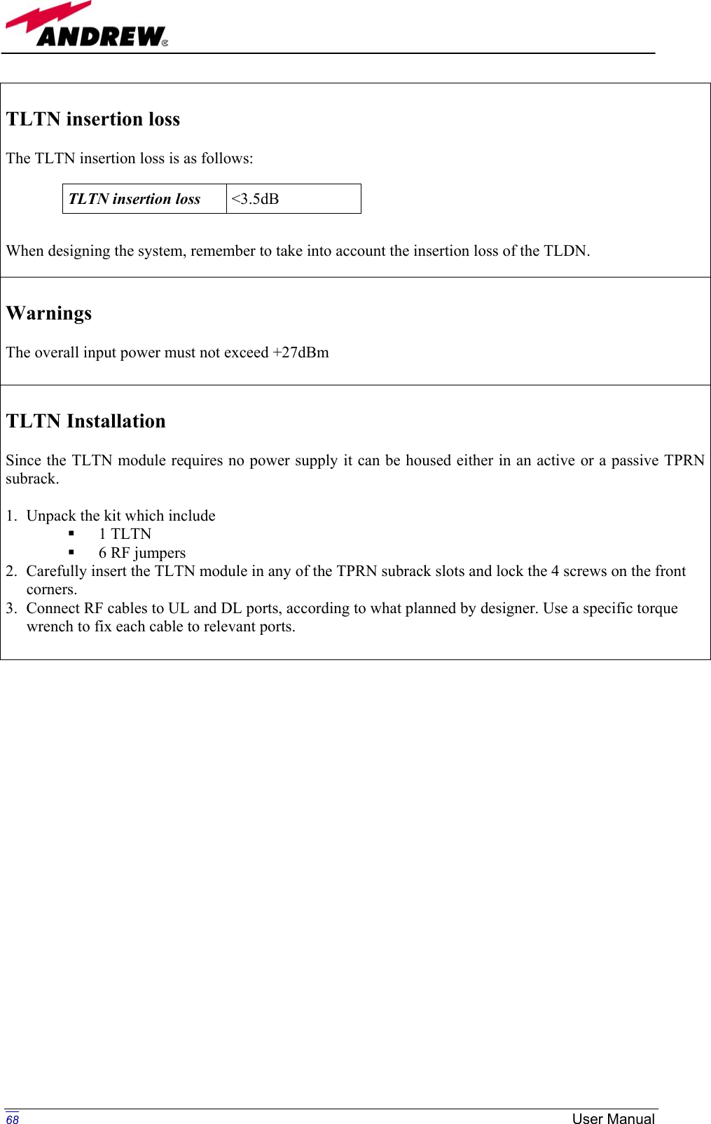   TLTN insertion loss   The TLTN insertion loss is as follows:     When designing the system, remember to take into account the insertion loss of the TLDN.  TLTN insertion loss  &lt;3.5dB  Warnings  The overall input power must not exceed +27dBm   TLTN Installation  Since the TLTN module requires no power supply it can be housed either in an active or a passive TPRN subrack.  1.  Unpack the kit which include   1 TLTN   6 RF jumpers 2.  Carefully insert the TLTN module in any of the TPRN subrack slots and lock the 4 screws on the front corners. 3.  Connect RF cables to UL and DL ports, according to what planned by designer. Use a specific torque wrench to fix each cable to relevant ports.                            68 User Manual