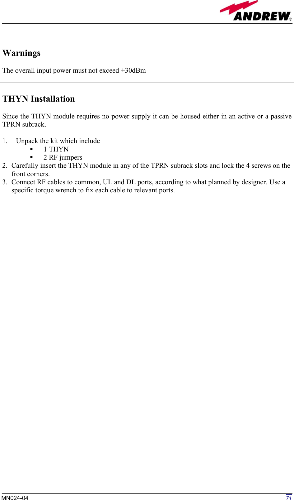   Warnings  The overall input power must not exceed +30dBm   THYN Installation  Since the THYN module requires no power supply it can be housed either in an active or a passive TPRN subrack.  1.  Unpack the kit which include   1 THYN   2 RF jumpers 2.  Carefully insert the THYN module in any of the TPRN subrack slots and lock the 4 screws on the front corners. 3.  Connect RF cables to common, UL and DL ports, according to what planned by designer. Use a specific torque wrench to fix each cable to relevant ports.                                       71MN024-04  