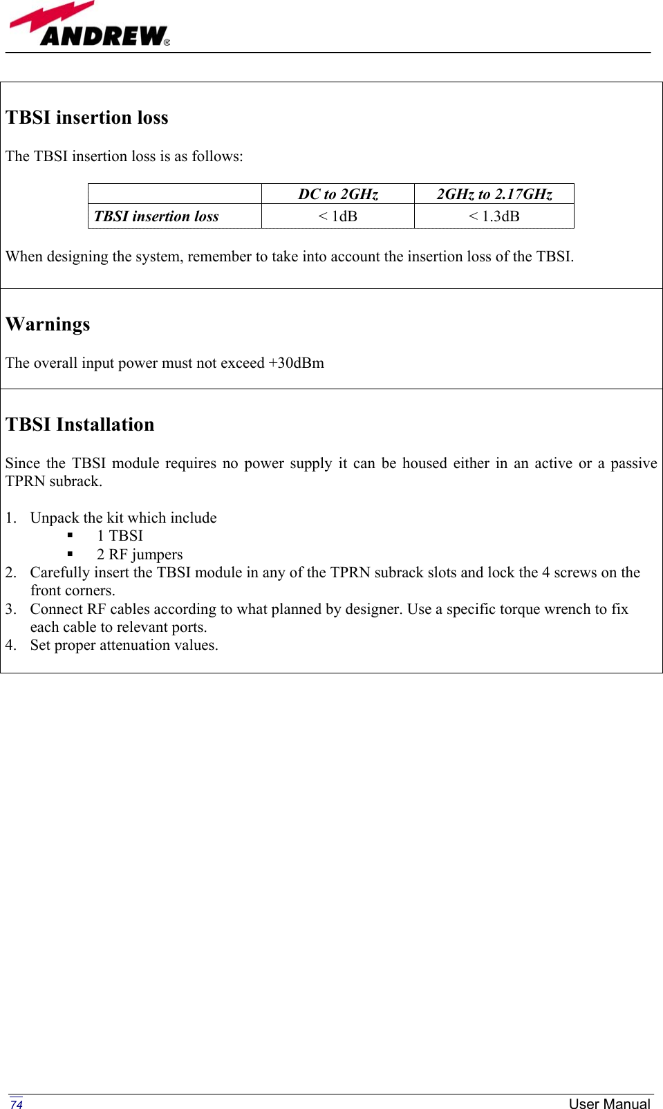   TBSI insertion loss   The TBSI insertion loss is as follows:   DC to 2GHz  2GHz to 2.17GHz TBSI insertion loss   &lt; 1dB  &lt; 1.3dB  When designing the system, remember to take into account the insertion loss of the TBSI.   Warnings  The overall input power must not exceed +30dBm   TBSI Installation  Since the TBSI module requires no power supply it can be housed either in an active or a passive TPRN subrack.  1.  Unpack the kit which include   1 TBSI   2 RF jumpers 2.  Carefully insert the TBSI module in any of the TPRN subrack slots and lock the 4 screws on the front corners. 3.  Connect RF cables according to what planned by designer. Use a specific torque wrench to fix each cable to relevant ports. 4.  Set proper attenuation values.                        74  User Manual