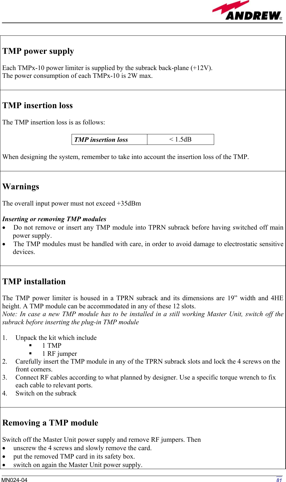   TMP power supply  Each TMPx-10 power limiter is supplied by the subrack back-plane (+12V). The power consumption of each TMPx-10 is 2W max.    TMP insertion loss   The TMP insertion loss is as follows:  TMP insertion loss   &lt; 1.5dB  When designing the system, remember to take into account the insertion loss of the TMP.   Warnings  The overall input power must not exceed +35dBm  Inserting or removing TMP modules •  Do not remove or insert any TMP module into TPRN subrack before having switched off main power supply. •  The TMP modules must be handled with care, in order to avoid damage to electrostatic sensitive devices.   TMP installation  The TMP power limiter is housed in a TPRN subrack and its dimensions are 19” width and 4HE height. A TMP module can be accommodated in any of these 12 slots. Note: In case a new TMP module has to be installed in a still working Master Unit, switch off the subrack before inserting the plug-in TMP module  1.  Unpack the kit which include   1 TMP   1 RF jumper 2.  Carefully insert the TMP module in any of the TPRN subrack slots and lock the 4 screws on the front corners. 3.  Connect RF cables according to what planned by designer. Use a specific torque wrench to fix each cable to relevant ports. 4.  Switch on the subrack   Removing a TMP module  Switch off the Master Unit power supply and remove RF jumpers. Then  •  unscrew the 4 screws and slowly remove the card. •  put the removed TMP card in its safety box. •  switch on again the Master Unit power supply.  81MN024-04  
